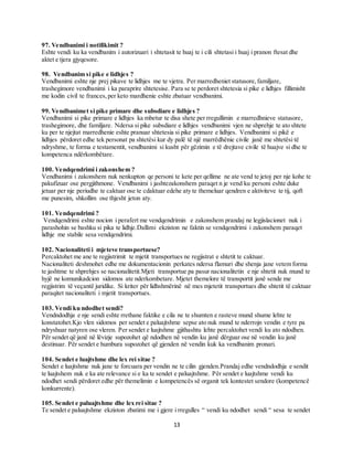 13
97. Vendbanimi i notifikimit ?
Eshte vendi ku ka vendbanim i autorizuari i shtetasit te huaj te i cili shtetasi i huaj i pranon ftesat dhe
aktet e tjera gjyqesore.
98. Vendbanim si pike e lidhjes ?
Vendbanimi eshte nje prej pikave te lidhjes me te vjetra. Per marredheniet statusore,familjare,
trashegimore vendbanimi i ka paraprire shtetesise. Para se te perdoret shtetesia si pike e lidhjes fillimisht
me kodin civil te frances,per keto mardhenie eshte zbatuar vendbanimi.
99. Vendbanimet si pike primare dhe subsdiare e lidhjes ?
Vendbanimi si pike primare e lidhjes ka mbetur te disa shete per rregullimin e marredhnieve statusore,
trashegimore, dhe familjare. Ndersa si pike subsdiare e lidhjes vendbanimi vjen ne shprehje te ato shtete
ku per te njejtat marredhenie eshte pranuar shtetesia si pike primare e lidhjes. Vendbanimi si pikë e
lidhjes përdoret edhe tek personat pa shtetësi kur dy palë të një marrëdhënie civile janë me shtetësi të
ndryshme, te forma e testamentit, vendbanimi si kusht për gëzimin e të drejtave civile të huajve si dhe te
kompetenca ndërkombëtare.
100. Vendqendrimi i zakonshem ?
Vendbanimi i zakonshem nuk nenkupton qe personi te kete per qellime ne ate vend te jetoj per nje kohe te
pakufizuar ose pergjithmone. Vendbanimi i jashtezakonshem paraqet n je vend ku personi eshte duke
jetuar per nje periudhe te caktuar ose te cdaktuar edehe aty te themeluar qendren e aktiviteve te tij, qoft
me punesim, shkollim ose thjesht jeton aty.
101. Vendqendrimi ?
Vendqendrimi eshte nocion i perafert me vendqendrimin e zakonshem prandaj ne legjislacionet nuk i
parashohin se bashku si pika te lidhje.Dallimi ekziston ne faktin se vendqendrimi i zakonshem paraqet
lidhje me stabile sesa vendqendrimi.
102. Nacionaliteti i mjeteve transportuese?
Percaktohet me ane te regjistrimit te mjetit transportues ne regjistrat e shtetit te caktuar.
Nacionaliteti deshmohet edhe me dokumentacionin perkates ndersa flamuri dhe shenja jane vetem forma
te jashtme te shprehjes se nacionalitetit.Mjeti transportue pa pasur nacionalitetin e nje shtetit nuk mund te
hyjë ne komunikadcion sidomos ate nderkombetare. Mjetet themelore të transportit janë sende me
regjistrim të veçantë juridike. Si kriter për lidhshmërinë në mes mjetetit transportues dhe shtetit të caktuar
paraqitet nacionaliteti i mjetit transportues.
103. Vendi ku ndodhet sendi?
Vendndodhja e nje sendi eshte rrethane faktike e cila ne te shumten e rasteve mund shume lehte te
konstatohet.Kjo vlen sidomos per sendet e paluajtshme sepse ato nuk mund te nderrojn vendin e tyre pa
ndryshuar natyren ose vleren. Per sendet e luajtshme gjithashtu lehte percaktohet vendi ku ato ndodhen.
Për sendet që janë në lëvizje supozohet që ndodhen në vendin ku janë dërguar ose në vendin ku janë
destinuar. Për sendet e humbura supozohet që gjenden në vendin kuk ka vendbanim pronari.
104. Sendet e luajtshme dhe lex rei sitae ?
Sendet e luajtshme nuk jane te forcuara per vendin ne te cilin gjenden.Prandaj edhe vendndodhja e sendit
te luajtshem nuk e ka ate relevance si e ka te sendet e paluajtshme. Për sendet e luajtshme vendi ku
ndodhet sendi përdoret edhe për themelimin e kompetencës së organit tek kontestet sendore (kompetencë
konkurrente).
105. Sendet e paluajtshme dhe lex rei sitae ?
Te sendet e paluajtshme ekziston zbatimi me i gjere i rregulles “ vendi ku ndodhet sendi “ sesa te sendet
 