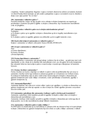 14
e luajtshme. Sendet e paluajtshme llogariten si pjese e territorit shteteror ku ushtron sovranitetin ekzekutiv
vet shteti.Prandaj shtetet insistojne qe mbi sendet e paluajtshme si pjese e sovranitetit te tyre te zbatohet e
drejta e tyre sipas parimit “lex rei sitae”.
106. Autonomia e vullnetitte paleve ?
Parasheh mundesine e lejuar me ligj qe palet vet te caktojne te drejten kompetente ose organin per
permbushjen e kontrates.Qe palet te zgjidhin te drejten e zbatueshme. Kjo i karakterizon marrëdhëniet
civile në përgjithësi.
107. Autonomia e vullnetitte paleve ne te drejten nderkombetare private?
Nenkupton :
a) Te drejten e paleve qe ta zgjedhin te drejten e zbatueshme qe do te rregulloj marredhenien e tyre
konkrete;
b) Te drejten e paleve ta zgjedhin gjykaten ose arbitrazhin qe do ta zgjidh kontestin e tyre;
108. Kush eshte krijuesi i autonomise se vullnetit te paleve ?
Krijuesi i autonomise se vullnetit eshte juristi francez SHARL DYMULEN.
109. LLojet e autonomise se vullnetit te paleve?
Jane:
a) Forma shprehimore;
b) Forma e heshtur;
c)Forma hipotetike;
110. Forma shprehimore e autonomise ?
Forma shprehimore e autonomise nuk paraqet ndonje veshtiresi.Ajo do te thote qe palet jane marr vesh
shprehimisht se cila e drejte do te zbatohet mbi marredheniet e tyre, ose cila gjykat do te jete kompetente.
Kjo zakonisht behet me marrveshje te paleve si marrëveshje e veçantë apo e inkorporuar në kontratën
kryesore.
111. Forma e heshtur e autonomise ?
Forma e heshtur ose tracite e shprehjes se vullnetit te paleve eshte me problematike.Kjo per arsye se
autonomia e heshtur nxirret nga rrethana te caktuara qe gjenden ne vet kontraten ose rrethana te tjera.
Si rrethana të rëndësishme sipas të cilave është arritur marrëveshja për të drejtën e zbatueshme pra
gjykatën kompetente janë vendi i lidhjes së kontratës, vendi i përmbushjes së konotratës, zjgedhja e
gjykatës kompetente etj.
112. Autonomia Hipotetike?
Autonomia hipokrite nuk eshte ne te vertete vullnet i paleve per zgjedhjen e se drejtes se zbatueshme ose
gjykates kompetente por eshte nje supozim se cilen te drejte do e kishin zgjedhur personat e arsyeshem
nese do te ishine pale.
113.Autonomia e pakufizuar dhe autonomia e kufizuar e palëve (kërkesa për koneksitet)?
Autonomia e pakufizuar është mundësia që palët të zgjedhin të drejtën e cilitdo shtet si të drejtën e
zbatueshme për marrëdhënien e tyre.
Autonomia e kufizuar është mundësi që palët ta zgjedhin të drejtën e zbatueshme por vetëm nga disa të
drejta pozitive me të cilat marrëdhënia ka ndonjë lidhmëri (koneksitet).
114. Autonomia e vullnetitte paleve si pike e lidhjes ?
Ne DNP paleve iu mundesohet qe ne marredhenie te caktuara civile me element te huaj vet ta percaktojne
te drejte e zbatueshme ose gjykaten kompetente.Kjo do te thote se si pike e lidhjes autonomia e vullnetit
 