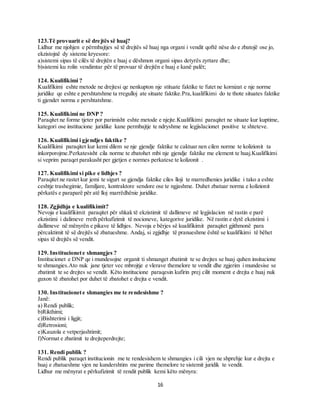 16
123.Të provuarit e së drejtës së huaj?
Lidhur me njohjen e përmbajtjes së të drejtës së huaj nga organi i vendit qoftë nëse do e zbatojë ose jo,
ekzistojnë dy sisteme kryesore:
a)sistemi sipas të cilës të drejtën e huaj e dëshmon organi sipas detyrës zyrtare dhe;
b)sistemi ku rolin vendimtar për të provuar të drejtën e huaj e kanë palët;
124. Kualifikimi ?
Kualifikimi eshte metode ne drejtesi qe nenkupton nje stituate faktike te futet ne kornizat e nje norme
juridike qe eshte e pershtatshme ta rregulloj ate situate faktike.Pra,kualifikimi do te thote situates faktike
ti gjendet norma e pershtatshme.
125. Kualifikimi ne DNP ?
Paraqitet ne forme tjeter por parimisht eshte metode e njejte.Kualifikimi paraqitet ne situate kur kuptime,
kategori ose institucione juridike kane permbajtje te ndryshme ne legjislacionet positive te shteteve.
126. Kualifikimi i gjendjes faktike ?
Kualifikimi paraqitet kur kemi dilem se nje gjendje faktike te caktuar nen cilen norme te kolizionit ta
inkorporojme.Perkatesisht cila norme te zbatohet mbi nje gjendje faktike me element te huaj.Kualifikimi
si veprim paraqet parakusht per gjetjen e normes perkatese te kolizonit .
127. Kualifikimi si pike e lidhjes ?
Paraqitet ne rastet kur jemi te sigurt se gjendja faktike ciles lloji te marredhenies juridike i tako a eshte
ceshtje trashegimie, familjare, kontraktore sendore ose te ngjashme. Duhet zbatuar norma e kolizionit
përkatës e paraparë për atë lloj marrëdhënie juridike.
128. Zgjidhja e kualifikimit?
Nevoja e kualifikimit paraqitet për shkak të ekzistimit të dallimeve në legjislacion në rastin e parë
ekzistimi i dalimeve rreth përkufizimit të nocioneve, kategorive juridike. Në rastin e dytë ekzistimi i
dallimeve në mënyrën e pikave të lidhjes. Nevoja e bërjes së kualifikimit paraqitet gjithmonë para
përcaktimit të së drejtës së zbatueshme. Andaj, si zgjidhje të pranueshme është se kualifikimi të bëhet
sipas të drejtës së vendit.
129. Institucionete shmangjes ?
Institucionet e DNP qe i mundesojne organit ti shmanget zbatimit te se drejtes se huaj quhen insitucione
te shmangies.Ato nuk jane tjeter vec mbrojtje e vlerave themelore te vendit dhe zgjerim i mundesise se
zbatimit te se drejtes se vendit. Këto institucione paraqesin kufirin prej cilit moment e drejta e huaj nuk
guxon të zbatohet por duhet të zbatohet e drejta e vendit.
130. Institucionete shmangies me te rendesishme ?
Janë:
a) Rendi publik;
b)Rikthimi;
c)Bishterimi i ligjit;
d)Retrosioni;
e)Kauzola e vetperjashtimit;
f)Normat e zbatimit te drejteperdrejte;
131. Rendi publik ?
Rendi publik paraqet institucionin me te rendesishem te shmangies i cili vjen ne shprehje kur e drejta e
huaj e zbatueshme vjen ne kundershtim me parime themelore te sistemit juridik te vendit.
Lidhur me mënyrat e përkufizimit të rendit publik kemi këto mënyra:
 