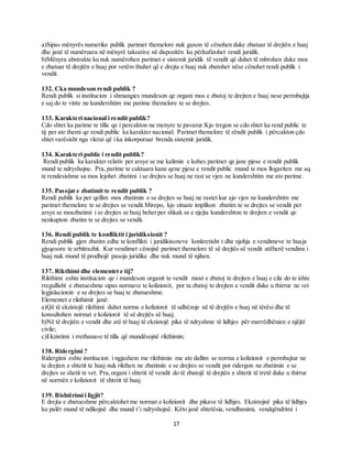 17
a)Sipas mënyrës numerike publik parimet themelore nuk guxon të cënohen duke zbatuar të drejtën e huaj
dhe janë të numëruara në mënyrë taksative në dispozitën ku përkufizohet rendi juridik.
b)Mënyra abstrakte ku nuk numërohen parimet e sistemit juridik të vendit që duhet të mbrohen duke mos
e zbatuar të drejtën e huaj por vetëm thuhet që e drejta e huaj nuk zbatohet nëse cënohet rendi publik i
vendit.
132. Cka mundeson rendi publik ?
Rendi publik si institucion i shmangies mundeson qe organi mos e zbatoj te drejten e huaj nese permbajtja
e saj do te vinte ne kundershtim me parime themelore te se drejtes.
133. Karakteri nacional i rendit publik?
Cdo shtet ka parime te tilla qe i percakton ne menyre te pavarur.Kjo tregon se cdo shtet ka rend public te
tij per ate themi qe rendi public ka karakter nacional. Parimet themelore të rëndit publik i përcakton çdo
shtet varësisht nga vlerat që i ka inkorporuar brenda sistemit juridik.
134. Karakteri public i rendit publik?
Rendi publik ka karakter relativ per arsye se me kalimin e kohes parimet qe jane pjese e rendit publik
mund te ndryshojne. Pra,parime te caktuara kane qene pjese e rendit public mund te mos llogariten me aq
te rendesishme sa mos lejohet zbatimi i se drejtes se huaj ne rast se vjen ne kundershtim me ato parime.
135. Pasojat e zbatimit te rendit publik ?
Rendi publik ka per qellim mos zbatimin e se drejtes se huaj ne rastet kur ajo vjen ne kundershtim me
parimet themelore te se drejtes se vendit.Mirepo, kjo situate implikon zbatim te se drejtes se vendit per
arsye se moszbatimi i se drejtes se huaj behet per shkak se e njejta kundershton te drejten e vendit qe
nenkupton zbatim te se drejtes se vendit.
136. Rendi publik te konfliktit i juridiksionit ?
Rendi publik gjen zbatim edhe te konflikti i juridikisoneve konkretisht t dhe njohja e vendimeve te huaja
gjyqesore te arbitrazhit. Kur vendimet cënojnë parimet themelore të së drejtës së vendit atëherë vendimi i
huaj nuk mund të prodhojë pasoja juridike dhe nuk mund të njihen.
137. Rikthimi dhe elementet e tij?
Rikthimi eshte institucion qe i mundeson organit te vendit most e zbatoj te drejten e huaj e cila do te ishte
rregullisht e zbatueshme sipas normave te kolizionit, por ta zbatoj te drejten e vendit duke u thirrur ne vet
legjislacionin e se drejtes se huaj te zbatueshme.
Elementet e rikthimit janë:
a)Që të ekzistojë rikthimi duhet norma e kolizionit të udhëzoje në të drejtën e huaj në tërësi dhe të
konsultohen normat e kolizionit të së drejtës së huaj;
b)Në të drejtën e vendit dhe atë të huaj të ekzistojë pika të ndryshme të lidhjes për marrëdhënien e njëjtë
civile;
c)Ekzistimi i rrethanave të tilla që mundësojnë rikthimin;
138. Ridergimi ?
Ridergimi eshte institucion i ngjashem me rikthimin me ate dallim se norma e kolizionit e permbajtur ne
te drejten e shtetit te huaj nuk rikthen ne zbatimin e se drejtes se vendit por ridergon ne zbatimin e se
drejtes se shetit te vet. Pra,organi i shtetit të vendit do të zbatojë të drejtën e shtetit të tretë duke u thirrur
në normën e kolizionit të shtetit të huaj.
139. Bishtërimi i ligjit?
E drejta e zbatueshme përcaktohet me normat e kolizionit dhe pikave të lidhjes. Ekzistojnë pika të lidhjes
ku palët mund të ndikojnë dhe mund t’i ndryshojnë. Këto janë shtetësia, vendbanimi, vendqëndrimi i
 