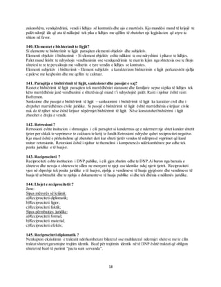 18
zakonshëm, vendqëndrimi, vendi i lidhjes së kontratës dhe ajo e martësës. Kjo mundësi mund të krijojë te
palët ndonjë ide që ata të ndikojnë tek pika e lidhjes me qëllim të zbatohet njs legjislacion që atyre iu
shkon në favor.
140. Elementet e bishterimit te ligjit?
Si elemente te bishterimit te ligjit paraqiten elementi objektiv dhe subjektiv.
Elementi objektiv i bishterimit - Si element objektiv eshte ndikimi te ose ndryshimi i pikave te lidhjes.
Palet mund lirisht te ndryshojn vendbanimin ose vendqendrimin te marrin lejim nga shtetesia ose te fitojn
shtetesi te re te percaktojn me vullnetin e tyre vendin e lidhjes se kontrates.
Elementi subjektiv i bishterimit - Element subjektiv e karakterizon bishterimin e ligjit perkatesisht sjellja
e paleve me keqbesim dhe me qellim te caktuar.
141. Paraqitja e bishtërimit të ligjit, sanksionetdhe pasojat e saj?
Rastet e bishtërimit të ligjit paraqiten tek marrëdhëniet statusore dhe familjare sepse si pika të lidhjes tek
këto marrëdhënie janë vendbanimi e shtetësia që mund t’i ndryshojnë palët. Rasti i njohur është rasti
Bofremon.
Sanksione dhe pasojat e bishtërimit të ligjit – sanksionimi i bishtërimit të ligjit ka karakter civil dhe i
drejtohet marrëdhënies civile juridike. Si pasojë e bishtërimit të ligjit është marrëdhënia e krijuar civile
nuk do të njihet nëse është krijuar nëpërmjet bishtërimit të ligjit. Nëse konstatohet bishtërimi i ligjit
zbatohet e drejta e vendit.
142. Retrosioni ?
Retrosioni eshte insitucion i shmangies i cili paraqitet si kundermas qe e ndermerr nje shtet kunder shtetit
tjeter per shkak te veprimeve te caktuara te ketij te fundit.Retrosioni ndryshe quhet reciprocitet negative.
Kjo masë është e përkohshme që zbatohet deri kur shteti tjetër vendos të ndërpresë veprimet që kanë
nxitur retorsionin. Retorsioni është i njohur te themelimi i kompetencës ndërkombëtare por edhe tek
pozita juridike e të huajve.
143. Reciprociteti ?
Reciprociteti eshte institucion i DNP publike, i cili gjen zbatim edhe te DNP.Ai buron nga barazia e
shteteve dhe nevoja e shteteve te sillen ne menyere te njejt ose identike ndaj njerit tjetrit. Reciprociteti
vjen në shprehje tek pozita juridike e të huajve, njohja e vendimeve të huaja gjyqësore dhe vendimeve të
huaja të arbitrazhit dhe te njohja e dokumenteve të huaja publike si dhe tek dhënia e ndihmës juridike.
144. Llojet e reciprocitetit ?
Jane:
Sipas mënyrës së krijimit:
a)Reciprociteti diplomatik;
b)Reciprociteti ligjor;
c)Reciprociteti faktik;
Sipas përmbajtjes juridike:
a)Reciprociteti formal;
b)Reciprociteti material;
c)Reciprociteti efektiv;
145. Reciprociteti diplomatik ?
Nenkupton ekzisitimin e traktatit nderkombetare bilateral ose multilateral ndermjet sheteve me te cilin
traktat shtetet garantojne trajtim identik. Bazë për trajtimin identik në të DNP është traktatiqë obligon
shtetet në bazë të parimit “pacta sunt servanda”.
 