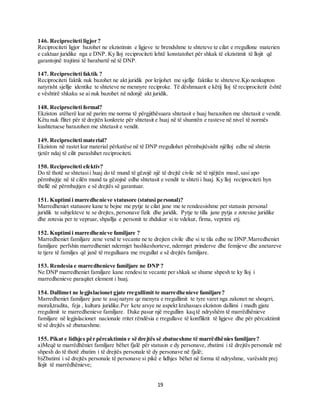 19
146. Reciprociteti ligjor ?
Reciprociteti ligjor bazohet ne ekzistimin e ligjeve te brendshme te shteteve te cilat e rregullone materien
e caktuar juridike nga e DNP. Ky lloj reciprociteti lehtë konstatohet për shkak të ekzistimit të llojit që
garantojnë trajtimi të barabartë në të DNP.
147. Reciprociteti faktik ?
Reciprociteti faktik nuk bazohet ne akt juridik por krijohet me sjellje faktike te shteteve.Kjo nenkupton
natyrisht sjellje identike te shteteve ne mennyre reciproke. Të dëshmuarit e këtij lloj të reciprocitetit është
e vështirë shkaku se ai nuk bazohet në ndonjë akt juridik.
148. Reciprociteti formal?
Ekziston atëherë kur në parim me norma të përgjithësuara shtetasit e huaj barazohen me shtetasit e vendit.
Këtu nuk flitet për të drejtën konkrete për shtetasit e huaj në të shumtën e rasteve në nivel të normës
kushtetuese barazohen me shtetasit e vendit.
149. Reciprociteti material?
Ekziston në rastet kur material përkatëse në të DNP rregullohet përmbajtësisht njëlloj edhe në shtetin
tjetër ndaj të cilit parashihet reciprociteti.
150. Reciprociteti efektiv?
Do të thotë se shtetasii huaj do të mund të gëzojë një të drejtë civile në të njëjtën masë,sasi apo
përmbajtje në të cilën mund ta gëzojnë edhe shtetasit e vendit te shteti i huaj. Ky lloj reciprociteti hyn
thellë në përmbajtjen e së drejtës së garantuar.
151. Kuptimi i marredhenieve statusore (statusi personal)?
Marredheniet statusore kane te bejne me pytje te cilat jane me te rendeesishme per statusin personal
juridik te subjekteve te se drejtes, personave fizik dhe juridik. Pytje te tilla jane pytja e zotesise juridike
dhe zotesia per te vepruar, shpallja e personit te zhdukur si te vdekur, firma, veprimi etj.
152. Kuptimi i marredhenieve familjare ?
Marredheniet familjare zene vend te vecante ne te drejten civile dhe si te tila edhe ne DNP.Marredheniet
familjare perfshin marredheniet ndermjet bashkeshorteve, ndermjet prinderve dhe femijeve dhe anetareve
te tjere të familjes që janë të rregulluara me rregullat e së drejtës familjare.
153. Rendesia e marredhenieve familjare ne DNP ?
Ne DNP marredheniet familjare kane rendesi te vecante per shkak se shume shpesh te ky lloj i
marredhenieve paraqitet element i huaj.
154. Dallimet ne legjislacionet gjate rregullimit te marredhenieve familjare?
Marredheniet familjare jane te asajnatyre qe menyra e rregullimit te tyre varet nga zakonet ne shoqeri,
morali,tradita, feja , kultura juridike.Per kete arsye ne aspekt krahasues ekziston dallimi i madh gjate
rregulimit te marredhenieve familjare. Duke pasur një rregullim kaq të ndryshëm të marrëdhënieve
familjare në legjislacionet nacionale rritet rëndësia e rregullave të konfliktit të ligjeve dhe për përcaktimit
të së drejtës së zbatueshme.
155. Pikat e lidhjes për përcaktimin e së drejtës së zbatueshme të marrëdhënies familjare?
a)Meqë te marrëdhëniet familjare bëhet fjalë për statusin e dy personave, zbatimi i të drejtës personale më
shpesh do të thotë zbatim i të drejtës personale të dy personave në fjalë;
b)Zbatimi i së drejtës personale të personave si pikë e lidhjes bëhet në forma të ndryshme, varësisht prej
llojit të marrëdhënieve;
 
