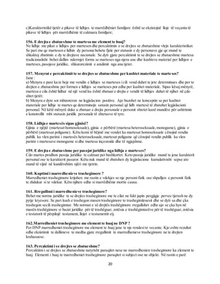 20
c)Karakteristikë tjetër e pikave të lidhjes te marrëdhëniet familjare është se ekzistojnë lloje të veçanta të
pikave të lidhjes për marrëdhënie të caktuara familjare;
156. E drejta e zbatueshme te martesa me element te huaj?
Ne lidhje me pikat e lidhjes per martesen dhe percaktimin e se drejtes se zbatueshme vlejn karakteristikat.
Se pari me qe martesen e lidhin dy persona behete fjale per statusin e dy personave gje qe mund te
shkaktoj zbatimin e dy te drejtave nacionale. Se dyti gjate percaktimit te se drejtes se zbatueshme martesa
tradicionalisht behet dallim ndermjet forms se marteses nga njera ane dhe kushteve material per lidhjen e
marteses,pasojave juridike, shkurorezimit e anulimit nga ana tjeter.
157. Menyrat e percaktimit te se drejtes se zbatueshme per kushtet materiale te marte ses?
Jane :
a) Menyra e pare ka te beje me vendin e lidhjes se marteses icili vend duhet te jete determinues dhe per te
drejten e zbatueshme per formen e lidhjes se marteses por edhe per kushtet materiale. Sipas kësaj mënyrë,
martesa e cila është lidhur në një vend ku është zbatuar e drejta e vendit të lidhjes duhet të njihet në çdo
shtet tjetër.
b) Menyra e dyte sot mbizoteron ne legjislacion positive. Ajo bazohet ne konceptin se per kushtet
materiale per lidhje te martes qe determinojn satusin personal që lidh martesë të zbatohet legjislacioni
personal. Në këtë mënyrë duke u zbatuar e drejta personale e personit shtetet kanë mundësi për ushtrimin
e konotrollit mbi statusin juridik personale të shtetasve të tyre.
158. Lidhja e martesës sipas gjinisë?
Gjinia e njëjtë (martesat homoseksuale), gjinia e përbërë (martesa heteroseksuale,monogame), gjinia e
përbërë (martesat poligame). Këtu kemi të bëjmë me vendet ku martesat homoseksuale cënojnë rendin
publik ku vlen parimi i martesës heteroseksuale,martesat poligame që cënojnë rendin publik ku vlen
parimi i martesave monogame si dhe martesa inçestoide dhe të ngjajshme.
159. E drejta e zbatueshme per pasojat juridike nga lidhja e marteses?
Cdo martes prodhon pasoja juridike te caktuar per bashkortet. Keto pasoja juridike mund te jene karakterit
personal ose te karakterit pasuror. Këtu nuk mund të zbatohen dy legjislacione kumulativisht sepse ato
mund të vijnë në kundërshtim njëri me tjetrin.
160. Kuptimi i marredhenieve trashegimore ?
Marredheniet trashegimore krijohen me rastin e vdekjes se nje personi fizik ose shpalljen e personit fizik
te zhdukur si te vdekur. Këto njihen edhe si marrëdhënie mortis causa.
161. Rregullimi i marredhenieve trashegimore?
Behet me norma juridike te se drejtes trashegimore me te cilat ne fakt japin pergjigje pervec tjerash ne dy
pytje kryesore. Se pari kush e trashegon masen trashegimore te trashegimlenesit dhe se dyti sa dhe çka
trashegon secili trashegimtar. Me normat e së drejtës trashëgimore rregullohet edhe ajo se çka hyn në
masën trashëgimore si bazat juridike për të trashëguar, zotësia e trashëgimtarëve për të trashëguar,zotësia
e testatorit të përpilojë testament, llojet e testamentit etj.
162.Marredheniet trashegimore me element te huajne DNP ?
Per DNP marredheniet trashegimore me element te huaj jane te nje rendesi te vecante. Kjo eshte rezultat
edhe ekzistimit te dallimeve te medha gjate rregullimit te marredhenieve trashegimore ne te drejten
krahasuese.
163. Percaktimi i se drejtes se zbatueshme?
Percaktimi i se drejtes se zbatueshme natyrisht paraqitet nese ne marredhenien trashegimore ka element te
huaj. Elementi i huaj te marredheniet trashegimore paraqitet si subject ose ne objekt. Në rastin e parë
 