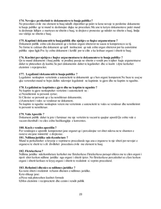 23
174. Nevoja e perdorimit te dokumenteve te huaja publike?
Ne procedure civile me element te huaj ndodh shpeshher qe palet te kene nevoje te perdorine dokumente
te huaja publike qe te mund te deshmojne diqka ne procedure.Me ane te ketyre dokumentave palet mund
te deshmojn lidhjen e marteses ne shtetin e huaj, te drejten e pronesise qe ndodet ne shtetin e huaj, lindja
ose vdekja ne shtetin e huaj.
175. Kuptimi i dokumentit te huajpubliik dhe njohjes se fuqise argumentuese ?
Dokument publik eshte cdo document qe e leshon organi shteteror ne suaza te kompetences se tij.
Ne forme te caktuar dhe dokument qe sjell institucioni qe nuk eshte organ shteteror por ka autorizime
publike sipas ligjit.Pra ky eshte dokument i ketillë por te cilin e ka leshuar organi i shtetit te huaj.
176. Kushtet per njohjen e fuqise arguementuese te dokumenteve te huaja publike ?
Qe te mund dokumenti i huaj public te prodhoj pasoja ne shtetin e vendit pra ti njihet fuqia argumentuese
duhet te plotesohen dy kushte.Se pari dokumentin duhet te legalizohet dhe si kusht i dyte kerkohet
ekzistimi i repciprocitet.
177. Legalizmi i dokumentit te huaja publike ?
Legalizimi nenkupton vertetimin e autencitetit te dokumentit qe e ben organi kompetent.Ne baze te asajse
qka vertetohet mund te bejm dallim ndermjet legalizimit ne kuptimin te gjere dhe ne kuptim te ngushte.
178. Legalizimi ne kuptimin e gjere dhe ne kuptim te ngushte ?
Ne kuptim te gjere nenkuptohet vertetimi i autenticitetit ne :
a) Nenshkrimit te personit zyrtar;
b) Cilesise se personit qe e ka nenshkruar dokumentin;
c)Autenciteti i vules se vendosur ne dokument;
Ne kuptim te ngushte nenkupton vetem me vertetimin e autencitetit te vules se vendosur dhe nenshkrimit
te personit te nenshkruar.
179. Vula Apostile ?
Dokument publik duhet te jete i furnizuar me nje vertetim te vacant te quajtur apostil.Qe eshte vule e
vacant shembull i te ciles eshte bashkangjitja e konventes.
180. Kush e vendos apostilin ?
Per vendosjen e apostilit kompetentet jane organet qe i percaktojne vet shtet ndersa ne te shumten e
rasteve ato jane ministritë e drejtesise.
181. Ndihma juridike nderkombetare ?
Mund te perkufizohet si kryerje e veprimeve procedurale nga ana e organeve te nje shteti per nevojat e
organeve te shetit te i cili zhvillohet procedura civile me element te huaj.
182. Fletekerkesa ?
Ndihma juridike nderkombetare kerkohet me fletekerkese.Fletekerkesa paraqet shkres me te cilen organi i
njerit shtet kerkon ndihme juridike nga organi i shtetit tjeter. Ne fletekerkese percaktohet se cfare kerkon
organi i shtetit kerkues te kryej organi i shtetit te realizimit si veprim procedural.
183. Refuzimi i dhenies se ndihmes juridike ?
Ka raste shteti i realizimit refuzon dhenien e ndihmes juridike.
Keto shkaqe jane:
a)Nese nuk plotesohen kushtet formale
b)Mos ekzistimi i reciprocitetit dhe cenim i rendit publik
 