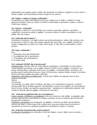 25
ndërkombëtare që rregullon pyetjen e njohjes dhe ekzekutimit të vendimeve të gjykatave të të dy shteteve.
Kushtet e njohjes janë të përcaktuara në marrëveshjen në mes shteteve.
190. Njohja e vendimeve te huaja te arbitrazhit ?
Paraqet pjese te se drejtes nderkombetare private per te njejtat arsye si njohja e vendimeve te huaja
gjyqesore.Vendimet e huaja qe i takojne sovranitetit te huaj kalojne ne proceduren e njohjes te shtetit te
vendit (shteti i njohjes).
191. Gjykata e Arbitrazhit?
Eshte gjykate jo shteterore e cila themelohet nga vet palet ose nga ndoje organizat e specializuar
respekitvisht asociacion me qellim te zgjidhjes se mosmarrveshjeve ne fushat e marredhenieve civile
juridike dhe atyre tregtare.
192. Arbitrazhit nderkombetar ?
Perkufizohet si institucion i cili zgjidh konteste nga kembi nderkombetar i mallrave dhe sherbimeve kur
persona privat ( arbitate ), duke marr mandate nga palet dhe marrveshja e tyre e zgjidhin kontestin me
vendim te obligueshem per palet i cili vendim eshte i njohur si i tille edhe ne sistemi juridik te shtetit
perkates.
193. Llojet e arbitrazhit ?
Jane:
1. Arbitrazhet ad hoc dhe instititucionale;
2. Te pergjithshme dhe te specializuara;
3. Te brendshme dhe nderkombetare ;
4. Te vendit te huaj;
194. Arbitrazhi AD HOC dhe ai institucional?
Arbitrazh ad hoc emertohet edhe me termin arbitrazh i perkohshem. Ai themelohet me marrveshje te
vecante nga palet qe kontestin e tyre ta zgjidh arbitrazh AD HOC i cili pas zgjidhjes se kontestit do te
pushoj. Karakteristikat e arbitrazhit ad hoc janë se pas zgjidhjes së kontestit pushon së ekzistuar, nuk
posedon aparat të përhershën në kryerjen e punëve të kësaj natyre, veprimet teknike i kryejnë vetë arbitrat
dhe këto nuk kanë rregullore për punën e arbitrazhit.
Arbitrazhet e perhershme ose insititucionale ne parim jane te lidhura me organizata tjera sic jane:
a)Dhomat Ekonomike
b)Bursa
c)Asosacione
Ato ekzistojne ne te gjitha shtetet e zhvilluara dhe luajne rol te rendesishem ne ekonomin e vendit ne
sistemin juridik dhe ne praktiken gjyqesore. Karakteristikat e saj janë se ka rregullat e tij të procedurës në
bazë të të cilave zhvillon procedurën, ka apartatin teknik – administrative të përhershëm,arbitrazhi i tillë
vazhdon të ekzistojë edhe pas zgjidhjes së kontestin në mes palëve.
195. Arbitrazhi i pergjithshem dhe ato të specializuara ?
Fusha e veprimit e arbitrazheve te pergjithshme eshte ajo e kontesteve civile juridike ne pergjithesi duke
perfshire edhe kontestet e marredhenieve te tregtise se jashtme.Ato jane te formuara gati cdo shtet dhe
janë gjerësisht të pranuara.
Arbitrazhet e specializuara jane kompetente per zgjidhjen e kontesteve qe lindin nga marredhenie
konkrete nga deget e vecanta tregtare.Me te njohura jane ato qe jane formuar prane asociacione te
specializuara qe merren me veprimtari transportuese te produketeve te llojeve te caktuara.
196. Arbitrazhi i brendshem dhe ai ndërkombëtar?
Si arbitrazhe te brendshme jane arbitrazhet te cilat sheti i llogarit se jane te lidhur vetem me shtetin e
 