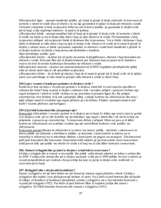 27
b)Reciprociteti ligjor – paraqet mundësinë juridike që i huaji të gëzojë të drejta relativisht të rezervuara në
territorin e shtetit të vendit nëse në shtetin e tij me ligj garantohen të njëjtat të drejta për shtetasit e vendit.
Vërtetimi i ekzistimit të këtij reciprociteti bëhet me anë të kateve juridike që garantojnë të drejtën civile
për të huajt si dhe nëpërmjet ministrive të punëve të jashtme.
c)Reciprociteti faktik – paraqet mundëisn ëpër të huajt që të gëzojnë të drejta civile në territorin e shtetit
të vendit me faktin se ato të drejta edhe shteti i huaj ua njeh shtetasve të vendit. Për konstatimin e këtij
reciprociteti dallojmë atë reciprocitet faktik të dëshmuar dhe të prezumuar. Tek ai faktik i dëshmuar i huaj
duhet të dëshmojë se edhe shteti i huaj ua njeh të drejtat civile shtetasve të vendit që të mund të gëzojë të
drejtën e caktuar,kurse ai faktik i prezumuar supozohet se shtetasit e vendit kanë mundësinë e gëzimit të
së drejtës konkrete në shtetin e huaj derisa nuk dëshmohet e kundërta.
Sipas përmbajtjes juridike janë:
a)Reciprociteti formal – ekziston kur në parim me norma të përgjithësuara, shtetasit e huaj barazohen me
shtetasit e vendit. Këtu nuk flitet për të drejtën konkrete por shtetasit e huaj në parim në të shumtën e
rasteve në nivel të normës kushtetuese barazohen me shtetasin e vendit.
b)Reciprociteti material – ekziston kur material përkatëse në të DNP rregullohet përmbajtësisht njëlloj
edhe në shtetin tjetër ndaj të cilit parashihet reciprociteti.
c)Reciprociteti efektiv – do të thotë që shtetasi i huaj do të mund të gëzojë një të drejtë civile në të njëjtën
masë,sasi a përmbajtje të cilën mund ta gëzojnë edhe shtetasit e vendit te shteti i huaj.
204.Leja e vecante si kusht per gezimin e te drejtave civile ?
Kushti ka te beje me lejen e vecante per gezimin e te drejtave relativisht te rezervuara ka specifika te
caktuara.Qe mund I huaji te gezoj te drejtat e caktuara civile i nevojitet pelqimi i posacem i leshuar nga
organi kompetent i shtetit te vendit i leshuar ne nje procedure te parapare ligjore.Ky lloj pelqimi
emertohet leje nëse lëshimit të tij nuk i paraprijnë lidhja e ndonjë kontrate me shfrytëzuesin dhe nëse i
njëjti pëlqim mund të revokohet nga organi përkatës që e ka lëshuar. Pëlqimi i posaqëm mund të jetë
kusht i veçantë,plotësues apo korrigjues.
205.Çka është koncesioni dhe çka paraqet ajo?
Koncesioni ështe pelqim i vecante i gezimit te te drejtave per te huajt.Ai dallon nga rastet e tjera te gezinit
te te drejtave civile per te cilat leshohet nje akt individual nga organi i shtetit dhe i cili akt ka te beje me
pelqmimin e posacem qe emertohet leje. Te koncesioni dhënia e pëlqimit bëhet ose para se të lidhet
kontrat me shfrytëzuesin ose ai pëlqim rezulton nga një marrëdhënie konkrete civile juridike me
shfrytëzuesin.
Koncesioni paraqet dhenien ne shfrytezim te te mirave me interes publik, ndertimin e ndertessave ne
interes publik ose ushtrimin e sherbimeve publike, ne detyrimin e koncesionerit te ndertoj ose te
menaxhoj te shfrytezoj ose te mirembaje objektin e koncesionit me pagese ose pa pagese. Tek koncesioni
palët janë koncedenti dhe koncesioni. Koncedenti është subjekti që jep koncesionin kurse koncesioneri
është person fizik apo juridik me shtetësi të vendit a të huaj me të cilat lidhet kontratat e koncesionit.
206. Statusi i refugjatit dhe gezimi i te drejtave relativisht te rezervuara ?
Çështja e refugjatit dhe te statusit te tyre juridik dhe politik eshte aktuale sidomos ne kohen e tashme dhe
ne DNP. Ceshtja eshte aktuale dhe per te drejten nacionale si dhe per te DNP publike.Ne kete veshtrim ne
vecanti perqendrohemi per rendesin e kesaj ceshtje kur jane ne pyetje te drejtat civile realitivisht te
rezervuara per te huajt.
207. Refugjatët dhe e drejta ndërkombëtare?
Statusi i refugjatëve në një shtet fitohet me akt formal që miraton organi përkatës i shtetit. Çështja e
refugjatëve dhe trajtimi i tyre përfaqëson një institute të vjetër. Pas Luftës së parë botërore dhe në kuadër
të Lidhjes së Kombeve të bashkuara aktualizohet çështja e refugjatëve me ç’rast miratohet Konventë e
veçantë për refugjatët (1922). Pas luftës së parë botërore fillon të trajtohet çështja dhe statusi i
refugjatëve. Në OKB miratohet Konventa mbi statusin e refugjatëve (1951).
 