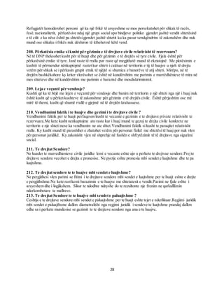 28
Refugjatët konsiderohet personi që ka një frikë të arsyeshme se mos persekutohet për shkak të racës,
fesë,nacionalitetit, përkatësive ndaj një grupi social apo bindjeve politike gjendet jashtë vendit shtetësinë
e të cilit e ka nëse është pa shtetësigjendet jashtë shtetit ku ka pasur vendqëndrim të zakonshëm dhe nuk
mund ose shkaku i frikës nuk dëshiron të kthehet në këtë vend.
208. Përkatësia etnike si kusht për gëzimin e të drejtave civile relativisht të rezervuara?
Në të DNP theksohet kusht për të huajt dhe për gëzimin e të drejtës së tyre civile. Fjala është për
përkatësinë etnike të tyre. Janë raste të rralla por raste që megjithatë mund të ekzistojnë. Me plotësimin e
kushtit të përmendur nënkuptojmë rastet kur shteti i caktuar në territorin e tij të huajve u njeh të drejta
vetëm për shkak se i përkasin grupit etnik të njëjtë si shumica e banorëve të atij shteti. Mirëpo, në të
drejtën bashkëkohore ky kriter vlerësohet se është në kundërshtim me parimin e marrëdhënieve të mira në
mes shteteve dhe në kundërshtim me parimin e barazisë dhe mosdiskriminimit.
209. Leja e veçantë për vendosje?
Kushti që ka të bëjë me lejen e veçantë për vendosje dhe banim në territorin e një shteti nga një i huaj nuk
është kusht që u përket kushteve të zakonshme për gëzimin e të drejtës civile. Është përjashtim ose më
mirë të themi, kusht që shumë rrallë e gjejmë në të drejtën krahasuese.
210. Vendbanimi faktik i te huajve dhe gezimi i te drejtave civile ?
Vendbanimi faktik per te huajt perfaqeson kusht te vecante e gezimin e te drejtave private relativisht te
rezervuara.Me kete kusht nenkuptojme ato raste kur i huaj mund te gezoj te drejta civile konkrete ne
territorin e nje shteti nese ka vendbanim ne ate shtet.Vendbanimi faktik si kusht te paraqitet relativisht
rralle. Ky kusht mund të parashihet e zbatohet vetëm për personat fizikë me shtetësi të huaj por nuk vlen
për personat juridikë. Ky zakonisht vjen në shprehje në fushën e shfrytëzimit të të drejtave nga sigurimi
social.
211. Te drejtat Sendore?
Ne kuader te marredhienieve civile juridke lemi e vecante eshte ajo u perkete te drejtvae sendore.Prejte
drejtave sendore vecohet e drejta e pronesise. Ne pyetje eshte pronesia mbi sendet e luajtshme dhe te pa
luajtshme.
212. Te drejtat sendore te te huajve mbi sendet e luajtshme?
Ne pergjithesi vlen parimi se fitimi i te drejtave sendore mbi sendet e luajtshme per te huajt eshte e drejte
e pergjithshme.Ne kete rast kemi barazimin e te huajve me shtetatesit e vendit.Parimi ne fjale eshte i
arsyeshem dhe i logjikshem. Sikur te ndodhte ndryshe do te rezultonte nje frenim ne qarkulllimin
nderkombetare te mallrave.
213. Te drejtat Sendore te te huajve mbi sendete paluajtshme ?
Ceshtja e te drejtave sendore mbi sendet e paluajtshme per te huajt eshte tejet e nderlikuar.Regjimi juridik
mbi sendet e paluajthsme dallon diametralisht nga regjimi juridik i sendeve te luajtshme prandaj dallon
edhe sa i perkete mundesise se gezimit te te drejtave sendore nga ana e te huajve.
 