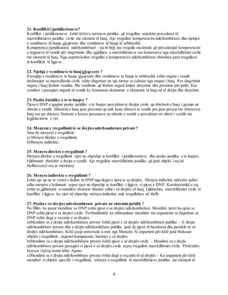 4
21. Konflikti i juridiksioneve?
Konflikti i juridiksioneve është tërësie normave juridike që rregullon aspektin procedural të
marrëdhënieve juridike civile me element të huaj. Ajo rregullon kompetencën ndërkombëtare dhe njohjen
e vendimeve të huaja gjyqësore dhe vendimeve të huaja të arbitrazhit.
Kompetenca (juridiksioni) ndërkombëtarë – ka të bëjë me rregulla nacionale që përcaktojnë kompetencën
e organeve të vendit për shqyrtimin dhe zgjidhjen e marrëdhënieve ose kontesteve nga marrëdhëniet civile
me element të huaj. Nga aspekti kohor rregullat e kompetencës ndërkombëtare zbatohen para rregullave
të konfliktit të ligjeve.
22. Njohja e vendimeve te huajgjyqesore ?
Paraqitja e vendimeve te huaja gjyqesore dhe vendimeve te huaja te arbitrazhit eshte organi i vendit
deshmojne se marredhenia civile eshte shqyrtuar ne nje menyr te caktuar nga organi i huaj. Pas shqyrtimit
organi i huaj lëshon vendim. Me vendimin që lëshon organi krijon detyrime dhe prestime për palët. Kur
vendimi i paraqitet organit të vendit ky konstaton ekzistimin e elementit të huaj në të drejta dhe detyrime.
23. Pozita Juridike e te te huajve ?
Pjesa e DNP e quajtur pozita juridike e te huajve percakton te drejtat civile qe shtetasit e huaj i gezojn ne
shtetin e vendit. Shtetasit e huaj jane personat qe nuk kane shtetesi te vendit pra jane persoa me shtetesite
huaj ose pa shtetesi. Statusin e ketyre personave ne shtetin e vendit e percakton vet shteti i vendit me
legjislacionin e vet.
24. Menyrat e rregullimit te se drejtes nderkombetare private?
Jane dy menyrat e rregullimit:
a) Menyra direkte e rregullimit;
b)Menyra indirekte;
25. Menyra direkte e rregullimit ?
Menyra direkte e rregullimit vjen ne shprehje te konflikti i juridiksionieve dhe pozita juridike e te huajve.
Gjithmonë zbatohet e drejta e vendit. Ajo rregullon marrëdhëniet juridike që janë objekt i saj në
thelb(esencë ose in meritum).
26. Menyra indirekte e rregullimit ?
Eshte ajo qe ne te vertet e dallon te DNP nga deget e tjera te se drejtes. Menyra indirekte ndryshe quhet
edhe menyra e kolizionit sepse vjen ne shprehje te konflikti i ligjeve si pjese e DNP. Karakteristikë e saj
është se gjithmonë si mundësi ekziston zbatimi edhe i së drejtës së huaj. Gjithashtu, marrëdhëniet civile te
konflikti i ligjeve ku vjen në shprehje mënyra indirekte nuk rregullohen në thelb.
27. Pozita e se drejtes nderkombetare private ne sistemin juridik ?
Ne fillim ka pasur mendime se DNP eshte pjese e se drejtes nderkombetare. Mendimi tjeter ka qene se
DNP eshte pjese e se drejtes civile. Perfundimisht ka mbisunduar mendimi me argumente te fuqishme se
DNP eshte dege e vecante e se drejtes.
a)Mendimi se e drejta ndërkombëtare private është pjesë e së drejtës ndërkombëtare publike – E drejta
ndërkombëtare private dhe e drejta ndërkombëtare publike janë dy pjesë të barabarta dhe paralele të së
drejtës ndërkombëtare. Këtë çasje universale u nxit nga Mançini. Si argument për këtë janë theksuar
objekti i rregullimit, organet kompetente, burimet e së drejtës.
b)Mendimi se e drejta ndërkombëtare private është pjesë e së drejtës civile – Mendimi se e drejta
ndërkombëtare private paraqitet si pjesë e së drejtës civile sepse rregullon marrëdhëniet civile. Përkrahës
kryesor i kësaj teorie ishte Ajsner.
c)Mendimi se e drejta ndërkombëtare private është degë e veçantë të së drejtës – Ka argument për këtë
mendimi si objekti specific i rregullimit, mënyra e rregullimit të marrëdhënieve juridike me element të
 
