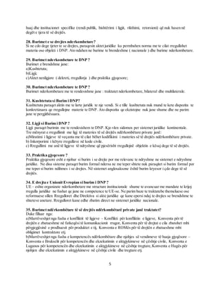 5
huaj dhe institucionet specifike (rendi publik, bishtërimi i ligjit, rikthimi, retorsioni) që nuk hasen në
degët e tjera të së drejtës.
28. Burimet e se drejtes nderkombetare?
Si ne cdo dege tjeter te se drejtes, paraqesin aktet juridike ku permbahen norma me te cilat rregullohet
materia ose objekti i DNP. Ato ndahen ne burime te brendeshme ( nacionale ) dhe burime nderkombetare.
29. Burimet nderkombetare te DNP ?
Burimet e brendshme jane:
a)Kushtetuta;
b)Ligji;
c)Aktet nenligjore ( dekreti, rregullorja ) dhe praktika gjyqesore;
30. Burimet nderkombetare te DNP ?
Burimet nderkombetare me te rendesishme jane : traktatet nderkombetare, bilateral dhe multilaterale.
31. Kushtetuta si Burim i DNP?
Kushtetuta paraqet aktin me te larte juridik te nje vendi. Si e tille kushtetuta nuk mund te kete dispozita te
konkretizuara qe rregullojne materie te DNP. Ato dispozita qe ekzistojne nuk jane shume dhe ne parim
jane te pergjithësuara.
32. Ligji si Burim i DNP ?
Ligji paraqet burimin me te rendesishem te DNP. Kjo vlen sidomos per sistemet juridike kontinentale.
Tre mënyrat e rregullimit me ligj të materies të së drejtës ndërkombëtare private janë:
a)Miratimi i ligjeve të veçanta me të cilat bëhet kodifikimi i materies së të drejtës ndërkombëtare private.
b) Inkorporimi i këtyre rregullave në kode civile.
c) Rregullimi me anë të ligjeve të ndryshme që pjesërisht rregullojnë objektin e kësaj dege të së drejtës.
33. Praktika gjyqesore ?
Praktika gjyqesore esht e njohur si burim i se drejte por me relevanc te ndryshme ne sistemet e ndryshme
juridike. Ne disa sisteme paraqet burim formal ndersa ne me teper shtete nuk paraqitet si burim formal por
me teper si burim ndihmes i se drejtes. Në sistemet anglosaksone është burim kryesor i çdo dege të së
drejtës.
34. E drejta e Unionit Evropian si burim i DNP ?
UE – eshte organizate nderkombetare me structure institucionale shume te avancuar me mandate te krijoj
rregulla juridike ne fushat qe jane ne competence te UE-se. Ne parim baze te traktatebe themeluese ose
reformuese sillen Rregulloret dhe Direktiva si akte juridike qe kane epersi ndaj te drejtes se brendshme te
shteteve anetare. Rregulloret kane edhe zbatim direct ne sistemet juridike nacionale.
35. Burimet ndërkombëtare të së drejtës ndërkombëtarë private janë traktatet?
Duke filluar nga:
a)Marrëveshjet nga fusha e konfliktit të ligjeve – Konflikti për konfliktin e ligjeve, Konventa për të
drejtën e zbatueshme në fatkeqësi të komunikacionit rrugor, Konventa për të drejtat e cila zbatohet mbi
përgjegjësinë e prodhuesit për produktet e tij, Konventa e ROMës për të drejtën e zbatueshme mbi
obligimet kontraktore etj.
b)Marrëveshjet nga fusha e kompetencës ndërkombëtare dhe njohjes së vendimeve të huaja gjyqësore –
Konventa e Brukselit për kompetencën dhe ekzekutimin e aktgjykimeve në çështje civile, Konventa e
Luganos për kompetencën dhe ekzekutimin e aktgjykimeve në çështje tregtare,Konventa e Hagës për
njohjen dhe ekzekutimin e aktgjykimeve në çështje civile dhe tregtare etj.
 