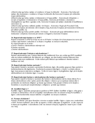 6
c)Marrëveshje nga fusha e njohjes së vendimeve të huaja të arbitrazhit – Konventa e Nju Jorkut për
njohjen dhe ekzekutimin e vendimeve të huaja të arbitrazhit dhe Konventa Evropiane për arbitrazhin
tregtar ndërkombëtar.
d)Marrëveshje nga fusha e njohjes së dokumenteve të huaja publike – Konventa për shfuqizimin e
nevojës së legalizimit të dokumenteve të huaja publike, Konventa për lëshimin e ekstrakteve
shumëgjuhësore nga librat e gjendjes civile, Konventa Evropiane për njohjen akademike të kualifikimeve
universitare etj.
e)Marrëveshje nga fusha e ndihmës juridike të të huajve – Konventa e Hagës për Procedurë Civile,
Konventa Evropiane për informim mbi të drejtën e huaj, Konventa Evropiane për transmetim të kërkesave
për ndihmë juridike etj.
f)Marrëveshje nga fusha e pozitës juridike të të huajve – Konventa për qasje ndërkombëtare deri te
institucionet e drejtësisë, Konventa për statusin e refugjatëve, Konventa Evropiane
36. Raporti ndermjet burimeve te DNP ?
Raporti te burimebe te DNP ka te beje me ate se cili burim i se drejtes do te kete perparesine rast te një
ceshtje e njejt burimet e ndryshme te se drejtes e rregullojn ne menyra te ndryshme.
Ky raport paraqitet ne tri nivele :
a) niveli i burimeve nderkombetare ndermjet veti
b) burime nacionale
c) burime nderkombetare
37. Raporti ndermjet Traktateve nderkombetare ?
Burimet nderkombetare jane Traktate bilaterale dhe multilaterale.Nese nje ceshtje nga DNP rregullohet
edhe me traktate multilaterale dhe bilaterale qe e obligojn nje shtet konkret traktatet bilaterale kane
perpareësindaj atyre multilaterale. Si dhe traktati qoftë bilateral apo multilateral zbatohet traktati i
ratifikuar më vonë.
38. Raporti ndermjet burime nacionale ?
Nga aspekti i burimeve nacionale u permenden Kushtetuta, ligjet, dhe prakika gjyqesore.Sipas parimit te
kushtetueshmerise dhe ligjshmerise, Kushtetuta ka perparesindaj ligjeve si burim i se drejtes ndersat
ligjet kane perparesi ndaj akteve nenligjore. Si dhe në rastet e ligjeve të përgjithshme (ligji për të drejtën
ndërkombëtare) do të zbatohen ligjet e veçanta.
39. Raporti ndermjet burimeve nderkombetare dhe burimeve nacionale ?
Nga aspekti i raportit te burimeve nacionale dhe burimeve nderkombetare nuk ka shume dilema.Ne te
drejtes nderkombetare eshte i njohur parimi dhe obligimi i shteteve qe ta respektojn traktatet dhe ti
permbushin me mirebesim obligimet qe burojn nga traktatet. Nuk guxojnë të thirren në të drejtën e
brendshme si arsyetim për mospërmbushjen e obligimeve që dalin nga traktatet.
40. Konflikti i ligjeve ?
Konflikti i ligjeve padyshim paraqet pjesen qendrore te DNP. Qellimi i konfliktit te ligjeve eshte gjetja e
se drejtes se zbatueshme e cila do ta rregullojn marredhenien civile me element te huaj.Per konfliktin e
ligjeve eshte karakteristike menyra indirekte e rregullimit ose menyra e kolizionit.
41. Normat e Kolizionit ?
Normat e Kolizionit jane pjesa themelore e teresise se quajtur konflikt i ligjeve si pjese me e rendesishme
e DNP. Normat e kolizionet jane te tilla qe organin e vendit e udhezojne ne legjislacioi te cilin organi do
ta zbatoj per rregullimin e marredhenies civile me element te huaj.Ky legjislacion mund te jete i vendit
ose i huaj.
 
