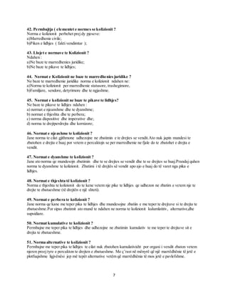 7
42. Permbajtja ( elementet e normes se kolizionit ?
Norma e kolizionit perbehet prej dy pjeseve:
a)Marredhenie civile;
b)Piken e lidhjes ( fakti vendimtar );
43. Llojet e normave te Kolizionit ?
Ndahen :
a)Ne baze te marredhenies juridike;
b)Ne baze te pikave te lidhjes;
44. Normat e Kolizionit ne baze te marredhenies juridike ?
Ne baze te marredhenie juridike norma e kolizionit ndahen ne:
a)Norma te kolizionit per marredhenie statusore, trashegimore,
b)Familjare, sendore, detyrimore dhe te ngjashme.
45. Normat e kolizionit ne baze te pikave te lidhjes?
Ne baze te pikave te lidhjes ndahen :
a) normat e njeanshme dhe te dyanshme;
b) normat e thjeshta dhe te perbera;
c) norma dispositive dhe imperative dhe;
d) norma te drejtperdrejta dhe kornizore;
46. Normat e njeashme te kolizionit ?
Jane norma te cilat gjithmone udhezojne ne zbatimin e te drejtes se vendit.Ato nuk japin mundesi te
zbatohen e drejta e huaj por vetem e percaktojn se per marredhenie ne fjale do te zbatohet e drejta e
vendit.
47. Normat e dyanshme te kolizionit ?
Jane ato norma qe mundesojn zbatimin dhe te se drejtes se vendit dhe te se drejtes se huaj.Prandaj quhen
norma te dyanshme te kolizionit. Zbatimi i të drejtës së vendit apo ajo e huaj do të varet nga pika e
lidhjes.
48. Normat e thjeshta të kolizionit ?
Norma e thjeshta te kolizionit do te kene vetem nje pike te lidhjes qe udhezon ne zbatim e vetem nje te
drejte te zbatueshme (të drejtën e një shteti).
49. Normat e perbera te kolizionit ?
Jane norma qe kane me teper pika te lidhjes dhe mundesojne zbatiin e me teper te drejtave si te drejta te
zbatueshme.Por sipas zbatimit ato mund te ndahen ne norma te kolizionit kulumlatitiv, alternative,dhe
supsidiare.
50. Normat kumulative te kolizionit ?
Permbajne me teper pika te lidhjes dhe udhezojne ne zbatimin kumulativ te me teper te drejtave sit e
drejta te zbatueshme.
51. Norma alternative te kolizionit ?
Permbajne me teper pika te lidhjes te cilat nuk zbatohen kumulativisht por organi i vendit zbaton vetem
njeren preej tyre e percakton te drejten e zbatueshme. Me ç’rast në mënyrë që një marrëdhënie të jetë e
plotfuqishme ligjvënësi jep më tepër alternative vetëm që marrëdhënia të mos jetë e pavlefshme.
 