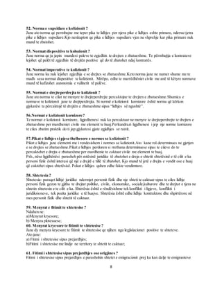 8
52. Norma e supsidare e kolizionit ?
Jane ato norma qe permbajne me teper pika te lidhjes por njera pike e lidhjes eshte primare, ndersa tjetra
pike e lidhjes supsdiare.Kjo nenkupton qe pika e lidhjes supsdiare vjen ne shprehje kur pika primare nuk
mund te zbatohet.
53. Normat dispositive te kolozionit ?
Jane norma qe ju japin mundesi paleve te zgjedhin te drejten e zbatueshme. Te përmbajtja e kontratave
lejohet që palët të zgjedhin të drejtën pozitive që do të zbatohet ndaj kontratës.
54. Normat imperative te kolizionit ?
Jane norma ku nuk lejohet zgjedhja e se drejtes se zbatueshme.Keto norma jane ne numer shume me te
madh sesa normat dispositive te kolizionit. Mirëpo, edhe te marrëdhëniet civile me anë të këtyre normave
mund të kufizohet autonomia e vullnetit të palëve.
55. Normat e drejteperdrejta te kolizionit ?
Jane ato norma te cilat ne menyre te drejteperdrejte percaktojne te drejten e zbatueshme.Shumica e
normave te kolizionit jane te drejtperdrejta. Si normë e kolizionit kornizore është norma që kërkon
gjykatësi ta përcaktojë të drejtën e zbatueshme sipas “lidhjes së ngushtë”.
56.Normat e kolizionit kornizore?
Te normat e kolizionit kornizore, ligjedhenesi nuk ka percaktuar ne menyre te drejteperdrejte te drejten e
zbatueshme per mardheniet civile me element te huaj.Perkundrazi ligjdhenesi i jep nje norme kornizore
te ciles zbatim praktik do ti jap gjykatesi gjate zgjidhjes se rastit.
57.Pikat e lidhjes si pjese thelbesore e normes se kolizionit ?
Pikat e lidhjes jane elementi me i rendesishem i normes se kolizionit.Ato kane rol determinues ne gjetjen
e se drejtes se zbatueshme.Pikat e lidhjes perdoren si rrethana determinuese sipas te cileve do te
percaktohet e drejta e zbatueshme per mardhenie te caktuar civile me element te huaj.
Psh.,nëse ligjdhënësi parasheh për zotësinë juridike të zbatohet e dreja e shtetit shtetësinë e të cilit e ka
personi fizik është interesi që një e drejtë e tillë të zbatohet. Kjo mund të jetë e drejta e vendit ose e huaj
që caktohet sipas shtetësisë. Pokat e lidhjes quhen edhe fakte vendimtare.
58. Shtetesia ?
Shtetesia- paraqet lidhje juridike ndermjet personit fizik dhe nje shteti te caktuar sipas te ciles lidhje
personi fizik gezon te gjitha te drejtat politike, civile, ekonomike, sociale,kulturore dhe te drejtat e tjera ne
shtetin shtetesin e te cilit e ka. Shtetësia është e rëndësishme tek konflikti i ligjeve, konflikti i
juridiksioneve, tek pozita juridike e të huajve. Shtetësia është edhe lidhja kontraktore dhe shpirtërore në
mes personit fizik dhe shtetit të caktuar.
59. Menyrat e fitimit te shtetesise ?
Ndahen ne:
a)Menyrat kryesore;
b) Menyra plotesuese;
60. Menyrat kryesore te fitimit te shtetesise ?
Jane dy menyra kryesore te fitimit te shtetesise qe njihen nga legjislacionet positive te shteteve.
Ato jane:
a) Fitimi i shtetesise sipas prejardhjes;
b)Fitimi i shtetesise me lindje ne territory te shtetit te caktuar;
61. Fitimi i shtetesise sipas prejardhjes ose origjines ?
Fitimi i shtetesise sipas prejardhjes e parashohin shtetet e emigracionit prej ku kan dalje te emigranteve
 