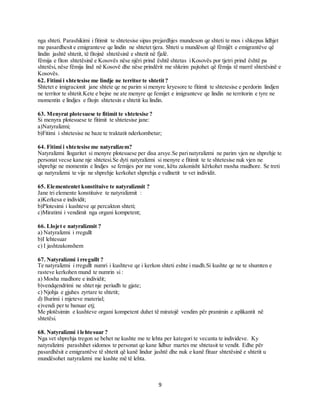 9
nga shteti. Parashikimi i fitimit te shtetesise sipas prejardhjes mundeson qe shteti te mos i shkepus lidhjet
me pasardhesit e emigranteve qe lindin ne shtetet tjera. Shteti u mundëson që fëmijët e emigrantëve që
lindin jashtë shtetit, të fitojnë shtetësinë e shtetit në fjalë.
fëmija e fiton shtetësinë e Kosovës nëse njëri prind është shtetas iKosovës por tjetri prind është pa
shtetësi, nëse fëmija lind në Kosovë dhe nëse prindërit me shkrim pajtohet që fëmija të marrë shtetësinë e
Kosovës.
62. Fitimi i shtetesise me lindje ne territor te shtetit?
Shtetet e imigracionit jane shtete qe ne parim si menyre kryesore te fitimit te shtetesise e perdorin lindjen
ne territor te shtetit.Kete e bejne ne ate menyre qe femijet e imigranteve qe lindin ne territorin e tyre ne
momentin e lindjes e fitojn shtetesin e shtetit ku lindin.
63. Menyrat plotesuese te fitimit te shtetesise ?
Si menyra plotesuese te fitimit te shtetesise jane:
a)Natyralizmi;
b)Fitimi i shtetesise ne baze te traktatit nderkombetar;
64. Fitimi i shtetesise me natyralizem?
Natyralizmi llogaritet si menyre plotesuese per disa arsye.Se parinatyralizmi ne parim vjen ne shprehje te
personat vecse kane nje shtetesi.Se dyti natyralizmi si menyre e fitimit te te shtetesise nuk vjen ne
shprehje ne momentin e lindjes se femijes por me vone, këtu zakonisht kërkohet mosha madhore. Se treti
qe natyralizmi te vije ne shprehje kerkohet shprehja e vullnetit te vet individit.
65. Elemententet konstituive te natyralizmit ?
Jane tri elemente konstituive te natyralizmit :
a)Kerkesa e individit;
b)Plotesimi i kushteve qe percakton shteti;
c)Miratimi i vendimit nga organi kompetent;
66. Llojet e natyralizmit ?
a) Natyralizmi i rregullt
b)I lehtesuar
c) I jashtzakonshem
67. Natyralizmi i rregullt ?
Te natyralizmi i rregullt numri i kushteve qe i kerkon shteti eshte i madh.Si kushte qe ne te shumten e
rasteve kerkohen mund te numrin si :
a) Mosha madhore e individit;
b)vendqendrimi ne shtet nje periudh te gjate;
c) Njohja e gjuhes zyrtare te shtetit;
d) Burimi i mjeteve material;
e)vendi per te banuar etj;
Me plotësimin e kushteve organi kompetent duhet të miratojë vendim për pranimin e aplikantit në
shtetësi.
68. Natyralizmi i lehtesuar ?
Nga vet shprehja tregon se behet ne kushte me te lehta per kategori te vecanta te individeve. Ky
natyralizimi parashihet sidomos te personat qe kane lidhur martes me shtetasit te vendit. Edhe për
pasardhësit e emigrantëve të shtetit që kanë lindur jashtë dhe nuk e kanë fituar shtetësinë e shtetit u
mundësohet natyralizmi me kushte më të lehta.
 