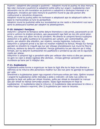 9
Pushimi i adoptimit dhe pasojat e pushimit – Adoptimi mund te pushoj ne disa menyra.
Nje nder menyrat e pushimit te adoptimit eshte edhe kur organi i kujdestarise merr
aktvendim me te cilin konstaton se pushimin e adoptimit e kerkojne interesat e te
adoptuarit. Iniciative per kete menyre te pushimit mund te jap cdo person dhe
institucionet e ndryshme shoqerore.
Adoptimi mund te pushoj edhe me kerkesen e adoptuesit apo te adoptuarit sidhe ne
baze te marreveshjes se tyre te perbashket.
Adoptimi mund te pushohet edhe kur konstatohet se me rastin e themelimit nuk kane
qene te plotesuara kushtet per adoptim te plotefuqishem.
P-10. Ushqimi i femijeve
Detyrimi i ushqimit te femijeve eshte detyre themelore e cdo prindi, pavaresisht se cili
prind e ushtron te drejten prindore, apo pavaresisht nga fakti se me cilin prind jeton
femiu, pra nese nuk jeton me te dy prinderit. Me dhenie te ushqimit femiut kuptojme
plotesimin e te gjitha kushteve te nevojshme per ushqim, per veshembathje, per
banim, per edukim dhe shkollim, per mjekim, nevoja higjienike, kulturore, etj.
Detyrimin e ushqimit prindi e ka deri ne moshen madhore te femiut. Mirepo kur femija
gjendet ne shkollim te rregullt apo kur per shkaqe shendetesore nuk mund te fitoj te
ardhura, atehere ky detyrim vazhdohet. Femija gjithashtu ka per detyrim qe ti mbaj
femijet, por ky detyrim kushtezohet me paaftesine e prinderve qe ata vet te sigurojne
mjete per jetese.
Detyrimin e ushqimit ligji e parasheh edhe per vellezer dhe motra si dhe per persona
ne gjini ne vijen e drejte ngjitese dhe zbritese , mirepo gjithnje varesisht nga
mundesia qe kane per ti mbajtur ata.
P-11. Kujdestaria
Kujdestaria eshte forme e organizuar ne baze te ligjit dhe ka te beje me dhenien e
ndihmes se te miturve dhe personave madhor kur ata nuk jane ne gjendje te kujdesen
per vete.
Sherbimet e kujdestarise jepen nga organet e formuara enkas per kete. Qellimi kryesor
i organit te kujdestarise eshte mbrojtja e plote e individit i cili kete nuk eshte ne
gjendje ta beje vet qofte per shkak moshes, qofte per shkak te shendetit te rrenuar
apo per shkak te ndonje semundje psiqike. Sipas ligjit ekzistojne tri lloje te
kujdestarise: 1) kujdestaria ndaj te miturve; 2) kujdestaria ndaj personave te cileve u
eshte hequr zotesia e veprimit; dhe 3) kujdestaria per raste te vecanta.
 