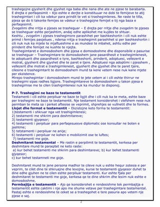 2
trashegojne gjysherit dhe gjyshet nga baba dhe nana dhe ate ne pjese te barabarta.
E drejta e perfaqesimit – Kjo eshte e derjte e konstituuar ne dobi te femijeve te atij
trashegimtari i cili ka vdekur para prindit te vet si trashegimlenes. Ne raste te tilla,
pjesa qe do ti takonte femijes se vdekur e trashegojne femijet e tij nga baza e
perfaqesimit.
Zvogelimi dhe rritja e pjeses se trasheguar – E drejta per rritje dhe zvogelim te pjeses
se trasheguar eshte perjashtim, andaj edhe aplikohet me kujdes te shtuar.
Keshtu , zvogelim i pjeses trashegimore parashihet per bashkeshortin i cili nuk eshte
primd i femijes pasjetues , ndersa rritja e trashegimit parashihet si per bashkeshortin i
cili nuk nuk ka mjete te mjaftueshme e as mundesi te mbahet, ashtu edhe per
prinderit dhe femijet ne kushte te njejta.
Trashegimtaret e domosdoshem dhe pjesa e domosdoshme dhe disponsibile e pasurise
se trasheguar – Trashegimtare te domosdoshem jane pasardhesit e trashegimlenesit,
te adoptuarit dhe pasardhesit e tyre, bashkeshorti, prinderit, adoptuesi, vellezerit e
motrat, gjysherit dhe gjyshet dhe te paret e tjere. Adoptuesi nga adoptimi i pjesshem ,
vellezerit dhe motrat e trashigimlenesit, gjysherit dhe gjyshet dhe te paret tjere,
cilesine e trashegimtarit te domosdoshem mund ta kene vetem nese nuk kane mjete
per ekzistence.
Mirepo trashegimtar i domosdoshem mund te jete vetem ai i cili eshte thirrur ne
trashegimi sipas radhes ligjore. Trashegimtareve te domosdoshem u takon pjesa e
trashegimise me te cilen trashigimlenesi nuk ka mundur te disponoj.
P-7. Trashegimi ne baze te testamentit
Testamenti i cili eshte perpiluar ne baze te ligjit dhe i cili nuk ka te meta, eshte baze
per trashegimi ne baze te testamentit. Nje testament konsiderohet i vlefshem nese nuk
permban te meta sa i perket aftesise se veprimit, shprehjes se vullnetit dhe te formes.
Llojet dhe format e testamentit – Ekzistojne keto forma te testamentit:
1)testamenti i shkruar nga vet trashigimlenesi;
2) testamenti me shkrim para deshmitareve;
3) testamenti gjyqesor;
4) testamenti i perpiluar para perfaqesuesve diplomatic ose konsullar ne boten e
jashtme;
5) tetstamenti i perpiluar ne anije;
6) testamenti i perpiluar ne kohen e mobilizimit ose te luftes;
7) testamenti me goje.
Deshmitaret testamental – Me rastin e perpilimit te testamentit, kerkesa per
deshmitare mund te paraqitet ne keto raste:
a) kur behet testamenti me shkrim para deshimtareve; b) kur behet testamenti
gjyqesor;
c) kur behet testamneti me goje.
Deshmitaret mund te jene persona madhor te cileve nuk u eshte hequr zotesia e per
veprim, te cilet dine te shkruajne dhe lexojne, kurse te testamenti gjyqesor duhet ta
dine edhe gjuhen ne te cilen eshte perpiluar testamenti. Kur eshte fjala per
deshmitaret te testamenti me goje, kerkesa qe te dine shkrim dhe lexim nuk eshte e
domosdoshme.
Permbajtja e testamentit – Ajo qe konsiderohet e rendesishme tek permbajtja e
testamentit eshte caktimi i nje apo me shume vetave per trashegimtare testamental.
Pastaj eshte e rendesishme te ceket se a trashegohet e tere pasuria apo vetem nje
pjese e saj.
 