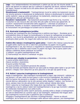 3
Legu – Kur tetstamentlenesi me testament e cakton qe nje ose me shume sende t’i
jepen nje personi te caktuar apo kur urdheron ti paguhet nje borxh, atehere behet fjale
per legun. Personi ne dobi te te cilit eshte dhene nje urdher , nuk ka cilesine e
trashegimtarit.
Ekzekutuesit e testamentit - Trashegimlenesi mund te caktoj me testament nje ose
me shume persona si ekzekutues te testamentit. Detyra e ekzekutuesit te testamentit
eshte realizimi i asaj qe eshte percaktuar me testament, sidomos per ruajtjen e mases
trashegimore dhe per permbushjen e saj.
Revokimi i testamentit – Nje testament pavaresisht nga forma e tij, mund te
revokohet ne cdo menyre dhe cdo kohe dhe ate qofte ne teresi apo pjeserisht. Si
revokim i testamentit konsiderohet edhe asgjesimi i i shkreses se perpiluar si
tetsmanet. Poashtu si revokim i testamentit konsiderohet edhe perpilimi i testamentit
te mevonshem me permbajtje te kundert ose te ndryshme.
P-8. Kontratat trashegimore-juridike
Kontratat per trashegimine dhe trashegimine e ardhme ose legun – Mundesia qe te
kontraktohet dicka ne llogari te kontraktuesit e ne barre te rashegimise se pahapur, te
ardhme, nuk mund te perjashtohet, por kontraktimet e tilla jane nule dhe nuk
prodhojne efekt juridik. Ky rregull vlen edhe kur kemi te bejme me legun.
Cedimi dhe ndarja e trashegimise gjate jetes – Cedimi dhe ndarja e pasurise per
se gjalli eshte veprim te cilin e nderrmer prarardhesi ne pajtim me te gjithe
trashegimtaret e vet. Kjo menyre e rregullimit te raporteve pronesore kosniderohet e
lejueshme dhe e vlefshme nese kryhet ne pajtim me ligjin. Per te qene cedimi dhe
ndarja e vlefshme duhen plotesuar dy kushte:
1) pelqimi i te gjithe trashegimtareve dhe
2) marreveshja me shkrim e vertetuar ne gjyq.
Kontrata per mbajtje te perjetshme – Kontrata e tille eshte:
1) pune juridike detyrimore;
2)pune juridike e dyanshme;
3) pune juridike formale;
4) pune juridike e karakterit personal dhe aleator.
Me kete kontrate permbahet detyrimi qe njera pale ta mbaje palen tjeter e qe per kete
personi i mbajtur merr detyrimin qe tere pasurine e vet apo nje pjese te saj.
P-9. Kalimi i pasurise trashegimore te trashegimtaret
Hapja e trashegimise –Nje trashegimi konsiderohet e hapur nga momenti i vdekjes se
nej personi i cili pas vetes ka lene pasuri e cila mund te trashegohet. Ne rastet kur
kemi te bejme me personin e shpallur te vdekur, si dite e hapjes se trashegimise
merret dita kur aktvendimi me te cilin personi eshte shpallur i vdekur, mer formen e
prere, perpos nese me ate aktvendim nuk eshte caktuar ndonje dite tjeter.
Fitimi i pasurise se trasheguar dhe heqja dore nga trashegimia – Sipas ligjit,
trashegimia e nje te vdekuri kalon tek trashegimlenesit e tij qe nga momenti i vdekjes.
Pra deklarata trashegimore nuk eshte kusht.
Pranimi i trashegimise eshte veprim personal, prandaj eshte e drejte e trashegimtarit
qe vete te deklarohet se a pranon apo jo nje trashegimi. Deklarata mbi heqjen dore
nga trashegimia mund te jete e pjesshme apo e kushtezuar.
Pergjigja e trashigimtareve per borxhet e trashegimlenesit – Parimi se dikush
trashegon, do te thote se ai e trashegon edhe aktiven edhe pasiven, pra trashegimtari
 