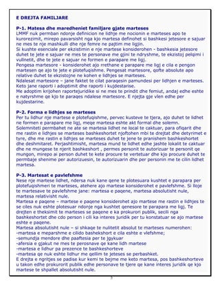 5
E DREJTA FAMILJARE
P-1. Matesa dhe maredheniet familjare gjate marteses
LMMF nuk permban ndonje definicion ne lidhje me nocionin e marteses apo te
kurorezimit, mirepo pavarsisht nga kjo martesa definohet si bashkesi jetesore e sajuar
ne mes te nje mashkulli dhe nje femre ne pajtim me ligjin.
Si kushte esenciale per ekzistimin e nje martese konsiderohen - bashkesia jetesore
duhet te jete e sajuar ne mes te personave me gjini te ndryshme, te ekzistoj pelqimi i
vullnetit, dhe te jete e sajuar ne formen e parapare me ligj.
Pengesa martesore - konsiderohet ajo rrethane e parapare me ligj e cila e pengon
martesen qe ajo te jete e plotefuqishme. Pengesat martesore, qofte absolute apo
relative duhet te ekzistojne ne kohen e lidhjes se marteses.
Ndalesat martesore – jane faktet te cilat paraqesin pamundesi per lidhjen e marteses.
Keto jane raporti i adoptimit dhe raporti i kujdestarise.
Me adoptim krijohen raportejuridike si ne mes te prindit dhe femiut, andaj edhe eshte
e natyrshme qe kjo te paraqes ndalese martesore. E njejta gje vlen edhe per
kujdestarine.
P-2. Forma e lidhjes se marteses
Per tu lidhur nje martese e plotefuqishme, pervec kusteve te tjera, ajo duhet te lidhet
ne formen e parapare me ligj, meqe martesa eshte akt formal dhe solemn.
Solemniteti permbahet ne ate se martesa lidhet ne local te caktuar, para ofiqarit dhe
me rastin e lidhjes se marteses bashkeshortet njoftohen mbi te drejtat dhe detyrimet e
tyre, dhe me rastin e lidhjes se marteses duhet te jene te pranishem bashkeshortet
dhe deshmitaret. Perjashtimisht, martesa mund te lidhet edhe jashte lokalit te caktuar
dhe ne mungese te njerit bashkeshort , permes personit te autorizuar te personit qe
mungon, mirepo ai person duhet te kete procure te vertetuar dhe kjo procure duhet te
permbaje shenime per autorizuesin, te autorizuarin dhe per personin me te cilin lidhet
martesa.
P-3. Martesat e pavlefshme
Nese nje martese lidhet, ndersa nuk kane qene te plotesuara kushtet e parapara per
plotefuqishmeri te marteses, atehere ajo martese konsiderohet e pavlefshme. Si lloje
te martesave te pavlefshme jane: martesa e paqene, martesa absolutisht nule,
martesa relativisht nule.
Martesa e paqene – martese e paqene konsiderohet ajo martese me rastin e lidhjes te
se ciles nuk eshte plotesuar ndonje nga kushtet qenesore te parapara me ligj. Te
drejten e theksimit te marteses se paqene e ka prokurori publik, secili nga
bashkeshortet dhe cdo person i cili ka interes juridik per tu konstatuar se ajo martese
eshte e paqene.
Martesa absolutisht nule – si shkaqe te nulitetit absolut te marteses numerohen:
-martesa e meparshme e cilido bashekshort e cila eshte e vlefshme;
-semundja mendore dhe paaftesia per te jgykuar
-afersia e gjakut ne mes te perosnave qe kane lidh martese
-martesa e lidhur pa prezence te bashkeshorteve
-martesa qe nuk eshte lidhur me qellim te jeteses se perbashket.
E drejta e ngritjes se padise kur kemi te bejme me keto martesa, pos bashkeshorteve
u takon edhe prokurorit publik edhe personave te tjere qe kane interes juridik qe kjo
martese te shpallet absolutisht nule.
 