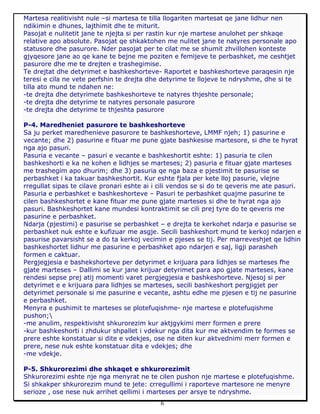 6
Martesa realitivisht nule –si martesa te tilla llogariten martesat qe jane lidhur nen
ndikimin e dhunes, lajthimit dhe te miturit.
Pasojat e nulitetit jane te njejta si per rastin kur nje martese anulohet per shkaqe
relative apo absolute. Pasojat qe shkaktohen me nulitet jane te natyres personale apo
statusore dhe pasurore. Nder pasojat per te cilat me se shumit zhvillohen konteste
gjyqesore jane ao qe kane te bejne me poziten e femijeve te perbashket, me ceshtjet
pasurore dhe me te drejten e trashegimise.
Te drejtat dhe detyrimet e bashkeshorteve- Raportet e bashkeshorteve paraqesin nje
teresi e cila ne vete perfshin te drejta dhe detyrime te llojeve te ndryshme, dhe si te
tilla ato mund te ndahen ne:
-te drejta dhe detyrimete bashkeshorteve te natyres thjeshte personale;
-te drejta dhe detyrime te natyres personale pasurore
-te drejta dhe detyrime te thjeshta pasurore
P-4. Maredheniet pasurore te bashkeshorteve
Sa ju perket maredhenieve pasurore te bashkeshorteve, LMMF njeh; 1) pasurine e
vecante; dhe 2) pasurine e fituar me pune gjate bashkesise martesore, si dhe te hyrat
nga ajo pasuri.
Pasuria e vecante – pasuri e vecante e bashkeshortit eshte: 1) pasuria te cilen
bashkeshorti e ka ne kohen e lidhjes se marteses; 2) pasuria e fituar gjate marteses
me trashegim apo dhurim; dhe 3) pasuria qe nga baza e pjestimit te pasurise se
perbashket i ka takuar bashkeshortit. Kur eshte fjala per kete lloj pasurie, vlejne
rregullat sipas te cilave pronari eshte ai i cili vendos se si do te qeveris me ate pasuri.
Pasuria e perbashket e bashkeshorteve – Pasuri te perbashket quajme pasurine te
cilen bashkeshortet e kane fituar me pune gjate marteses si dhe te hyrat nga ajo
pasuri. Bashkeshortet kane mundesi kontraktimit se cili prej tyre do te qeveris me
pasurine e perbashket.
Ndarja (pjestimi) e pasurise se perbashket – e drejta te kerkohet ndarja e pasurise se
perbashket nuk eshte e kufizuar me asgje. Secili bashkeshort mund te kerkoj ndarjen e
pasurise pavarsisht se a do ta kerkoj vecimin e pjeses se tij. Per marreveshjet qe lidhin
bashkeshortet lidhur me pasurine e perbashket apo ndarjen e saj, ligji parasheh
formen e caktuar.
Pergjegjesia e bashekshorteve per detyrimet e krijuara para lidhjes se marteses fhe
gjate marteses – Dallimi se kur jane krijuar detyrimet para apo gjate marteses, kane
rendesi sepse prej atij momenti varet pergjegjesia e bashkeshorteve. Njesoj si per
detyrimet e e krijuara para lidhjes se marteses, secili bashkeshort pergjigjet per
detyrimet personale si me pasurine e vecante, ashtu edhe me pjesen e tij ne pasurine
e perbashket.
Menyra e pushimit te marteses se plotefuqishme- nje martese e plotefuqishme
pushon;
-me anulim, respektivisht shkurorezim kur aktjgykimi merr formen e prere
-kur bashkeshorti i zhdukur shpallet i vdekur nga dita kur me aktvendim te formes se
prere eshte konstatuar si dite e vdekjes, ose ne diten kur aktvednimi merr formen e
prere, nese nuk eshte konstatuar dita e vdekjes; dhe
-me vdekje.
P-5. Shkurorezimi dhe shkaqet e shkurorezimit
Shkurorezimi eshte nje nga menyrat ne te cilen pushon nje martese e plotefuqishme.
Si shkakper shkurorezim mund te jete: crregullimi i raporteve martesore ne menyre
serioze , ose nese nuk arrihet qellimi i marteses per arsye te ndryshme.
 