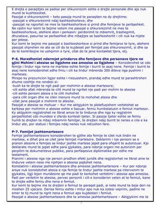 7
E drejta e paraqitjes se padise per shkurorezim eshte e drejte personale dhe ajo nuk
mund te kushtezohet.
Pasojat e shkurorezimit – keto pasoja mund te paraqiten ne dy drejtime:
-pasojat e shkurorezimit ndaj bashkeshorteve; dhe
-pasojat ne raportet ne mes te bashkeshorteve si prind dhe femijeve te perbashket.
Ne rastin kur kemi te bejme vetem me pasojat e shkurorezimit ne mes te
bashkeshorteve, atehere aton i perkasin: perdorimit te mbiemrit, trashegimit,
dhuratave, pasurise se perbashket dhe mbajtjes se bashkeshortit i cili nuk ka mjete
per jetese.
Kur kemi te bejme me pasojat e bashkeshorteve si prind dhe femijeve te tyre, atehere
pasojat shprehen ne ate se cili do te kujdeset per femijet pas shkurorezimit, si dhe sa
do te kontribojne ne ushqimin e tyre, cilat do te jene kontaktet tjera, etj.
P-6. Maredheniet ndermjet prinderve dhe femijeve dhe personave tjere ne
gjini Mohimi i atesise se ligjshme ose amesise se ligjshme – Konsiderohet se cdo
femije i lindur nga nena ne martese eshte femije i burrit te asaj nene. Femije i burrit te
asaj nene konsiderohet edhe fmiu i cili ka lindur mbrenda 300 diteve nga pushimi i
marteses.
Mirepo ky prezumcion ligjor eshte i rrezueshem, prandaj edhe mund te parashtrohen
shume ceshtje me rendesi si:
-kush ka te drejte te ngit padi per mohimin e atesise martesore;
-cili eshte afati mbrenda te cilit mund te ngritet nje padi per mohim te atesise
-cili eshte personi atesia e te cilit mohohet
-para cilit organ dhe ne cilen menyre mund te mohohet atesia dhe
-cilat jane pasojat e mohimit te atesise.
Pasojat e atesise se mohuar – Kur me aktgjykim te plotefuqishem vertetohet se
kerkesa per mohimin e atesise eshte e bazuar, femiu humbstatusin e femiut martesor.
Ky aktgykim regjistrohet ne librat amze te te lindurve dhe nga ky regjistrim
perjashtohet cdo mundesi e cfardo kontesti tjeter. Si pasoje tjeter eshte se femiu
humb te drejten ta mbaj mbiemrin familjar, te drejten ndaj burrit te nenes e cila e ka
lindur ate, por statusi i femijes ndaj nenes nuk ndryshon fare.
P-7. Femijet jashtemartesore
Femije jashtemartesore konsiderohen te gjithe ata femije te cilet nuk lindin ne
martese, e dihet pra se cilet jane femijet martesore. Deklarimi i nje personi se e
pranon atesine e femijes se lindur jashte martese jepet para ofiqarit te autorizuar. Kjo
deklarate mund te jepet edhe para gjykates, para ndonje organi me autorizim per
perpilim te dokumenteve publike, para perfaqesive diplomatike por edhe me
testament.
Pranimi i atesise nga nje person prodhon efekt juridik dhe regjistorhet ne librat ame te
lindurve vetem nese me njohjen e atesise pajtohet nena.
Konstatimi i atesise jashtemartesore dhe amesise jashtemartersore – Kur per ndonje
arsye nuk konstatohet atesia e nje femije te lindur jashte martese pa intervenim te
gjykates, ligji lejon mundesine qe me padi te kerkohet vertetimi i atesise apo amesise.
Padi per vertetim te atesise, pervec personit i cili e konsideron veten at te femiut, kane
te drejte edhe femiu dhe nena e femiut.
Kur kemi te bejme me te drejten e femiut te paraqet padi, ai kete mund ta beje deri ne
moshen 25 vjecare. Derisa femiu eshte i mitur apo nuk ka zotesi veprimi, padine ne
emer te tij mund ta ngrit nena e femiut apo kujdestari i femiut.
Pasojat e atesise jashtemartesore dhe te amesise jashtemartesore – Aktgjykimi me te
 
