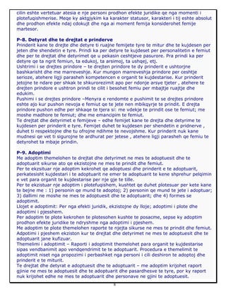 8
cilin eshte vertetuar atesia e nje personi prodhon efekte juridike qe nga momenti i
plotefuqishmerise. Meqe ky aktgjykim ka karakter statusor, karakteri i tij eshte absolut
dhe prodhon efekte ndaj cdokujt dhe nga ai moment femija konsiderohet femije
martesor.
P-8. Detyrat dhe te drejtat e prinderve
Prinderit kane te drejte dhe detyre ti ruajne femijete tyre te mitur dhe te kujdesen per
jeten dhe shendetin e tyre. Prindi ka per detyre te kujdeset per personalitetin e femiut
dhe per te drejtat dhe detyrimet qe u pekasin ceshtjeve pasurore. Pra prindi ka per
detyre qe ta ngrit femiun, ta edukoj, ta arsimoj, ta ushqej, etj.
Ushtrimi i se drejtes prindore – te drejten prindore te dy prinderit e ushtorjne
bashkarisht dhe me marreveshje. Kur mungon marreveshja prindore per ceshtje
serioze, atehere ligji parasheh kompetencen e organit te kujdestarise. Kur prinderit
jetojne te ndare per shkak te shkurorezimit apo per ndonje arsye tjeter , atehere te
drejten prindore e ushtron prindi te cilit i besohet femiu per mbajtje ruajtje dhe
edukim.
Pushimi i se drejtes prindore –Menyra e rendomte e pushimit te se drejtes prindore
eshte ajo kur pushon nevoja e femiut qe te jete nen mbikqyrje te prindit. E drejta
prindore pushon edhe per shkaqe te tjera si: me vdekje te prindit ose te femiut; me
moshe madhore te femiut; dhe me emancipim te femiut.
Te drejtat dhe detyrimet e femijeve – edhe femijet kane te drejta dhe detyrime te
kujdesen per prinderit e tyre. Femijet duhet te kujdesen per shendetin e pridnerve ,
duhet ti respektojne dhe tu ofrojne ndihme te nevojshme. Kur prinderit nuk kane
mudnesi qe vet ti sigurojne te ardhurat per jetese , atehere ligji parasheh qe femiu te
detyrohet ta mbaje prindin.
P-9. Adoptimi
Me adoptim themelohen te drejtat dhe detyrimet ne mes te adoptuesit dhe te
adoptuarit sikurse ato qe ekzistojne ne mes te prindit dhe femiut.
Per te ekzsituar nje adoptim kekrohet qe adoptuesi dhe prinderit e te adoptuarit,
perkatesisht kujdestari i te adoptuarit ne emer te adoptuarit te kene shprehur pelqimin
e vet para organit te kujdestarise per nje gje te tille.
Per te ekzistuar nje adoptim i plotefuqishem, kushtet qe duhet plotesuar per kete kane
te bejne me : 1) personin qe mund te adoptoj; 2) personin qe mund te jete i adoptuar;
3) dallimi ne moshe ne mes te adoptuesit dhe te adoptuarit; dhe 4) formes se
adoptimit.
Llojet e adoptimit: Per nga efekti juridik, ekzistojne dy lloje; adoptimi i plote dhe
adoptimi i pjesshem.
Per adoptim te plote kekrohen te plotesohen kushte te posacme, sepse ky adoptim
prodhon efekte juridike te ndryshme nga adoptimi i pjeshem.
Me adoptim te plote themelohen raporte te njejta sikurse ne mes te prindit dhe femiut.
Adpotimi i pjeshem ekziston kur te drejtat dhe detyrimet ne mes te adoptuesit dhe te
adoptuarit jane kufizuar.
Themelimi i adoptimit – Raporti i adoptimit themelohet para organit te kujdestarise
sipas vendbanimit apo vendqendrimit te te adoptuarit. Procedura e themelimit te
adoptimit niset nga propozimi i perbashket nga personi i cili deshiron te adoptoj dhe
prinderit e te miturit.
Te drejtat dhe detyrat e adoptuesit dhe te adoptuarit – me adoptim krijohet raport
gjinie ne mes te adoptuesit dhe te adoptuarit dhe pasardhesve te tyre, por ky raport
nuk krijohet edhe ne mes te adoptuarit dhe personave ne gjini te adoptuesit.
 