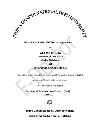 PROJECT REPORT ON E- Doctor Appointment
By
ADARSH MISHRA
Enrollment No.: 186246990
Under Guidance
Of
Mr.Shahab Ahmad Siddiqui
Submitted to the School of Computer and Information Sciences, IGNOU
in partial fulfilment of the requirements
for the award of the degree
Bachelor of Computer Applications (BCA)
2020-21
Indira Gandhi Na tional Open University
Maidan Garhi ,New Delhi – 110068
 