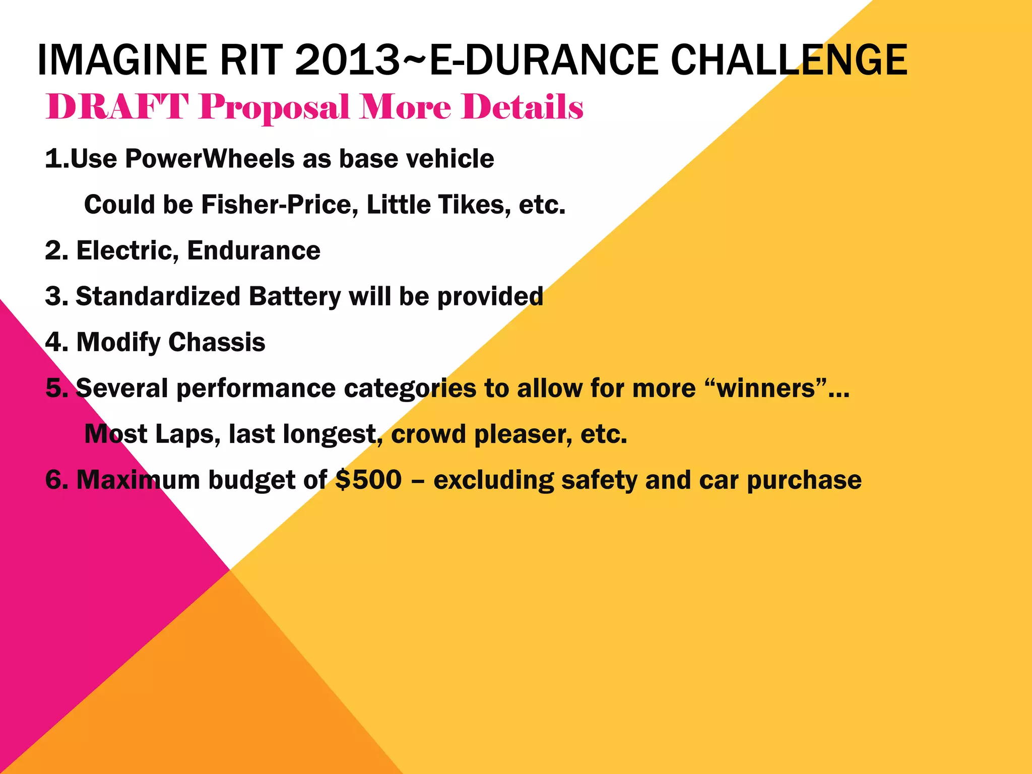 IMAGINE RIT 2013~E-DURANCE CHALLENGE
DRAFT Proposal More Details
1.Use PowerWheels as base vehicle
   Could be Fisher-Price, Little Tikes, etc.
2. Electric, Endurance
3. Standardized Battery will be provided
4. Modify Chassis
5. Several performance categories to allow for more “winners”…
   Most Laps, last longest, crowd pleaser, etc.
6. Maximum budget of $500 – excluding safety and car purchase
 
