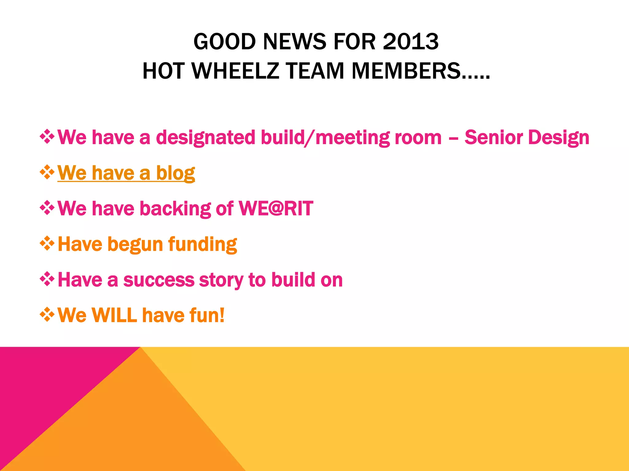 GOOD NEWS FOR 2013
           HOT WHEELZ TEAM MEMBERS…..

We have a designated build/meeting room – Senior Design
We have a blog
We have backing of WE@RIT
Have begun funding
Have a success story to build on
We WILL have fun!
 