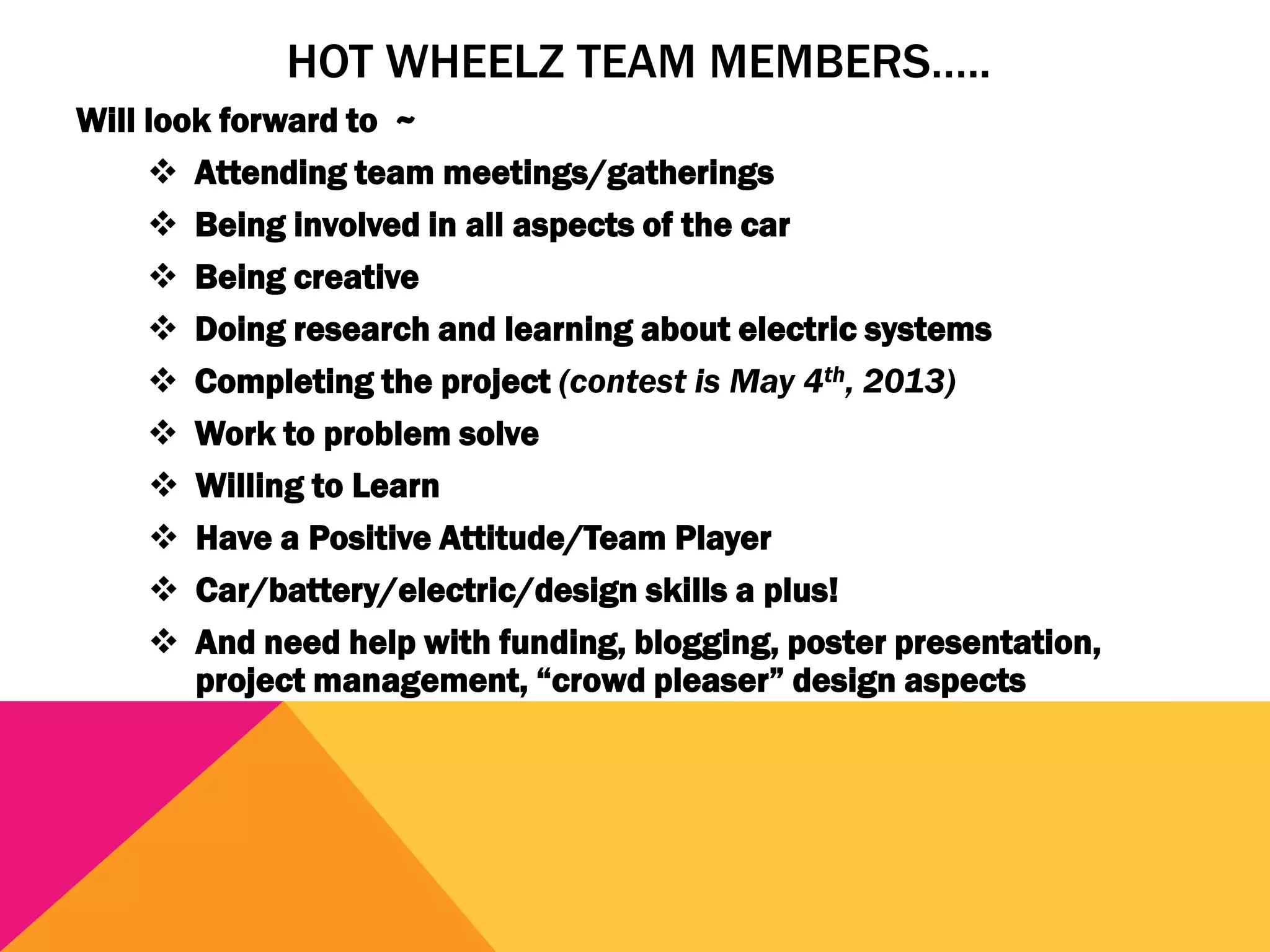 HOT WHEELZ TEAM MEMBERS…..
Will look forward to ~
      Attending team meetings/gatherings
      Being involved in all aspects of the car
      Being creative
      Doing research and learning about electric systems
      Completing the project (contest is May 4th, 2013)
      Work to problem solve
      Willing to Learn
      Have a Positive Attitude/Team Player
      Car/battery/electric/design skills a plus!
      And need help with funding, blogging, poster presentation,
        project management, “crowd pleaser” design aspects
 
