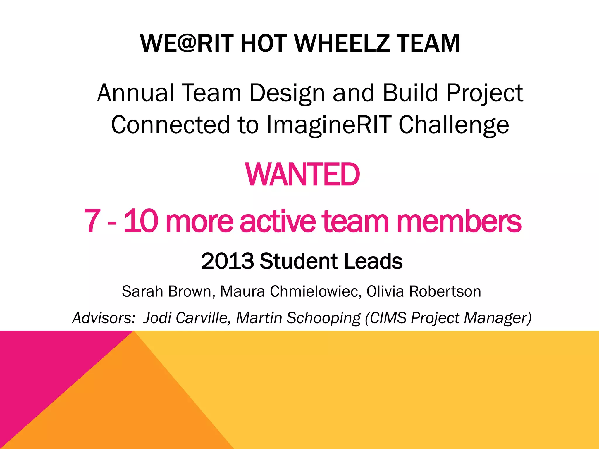 WE@RIT HOT WHEELZ TEAM
   Annual Team Design and Build Project
    Connected to ImagineRIT Challenge
             WANTED
 7 - 10 more active team members
                 2013 Student Leads
      Sarah Brown, Maura Chmielowiec, Olivia Robertson
Advisors: Jodi Carville, Martin Schooping (CIMS Project Manager)
 