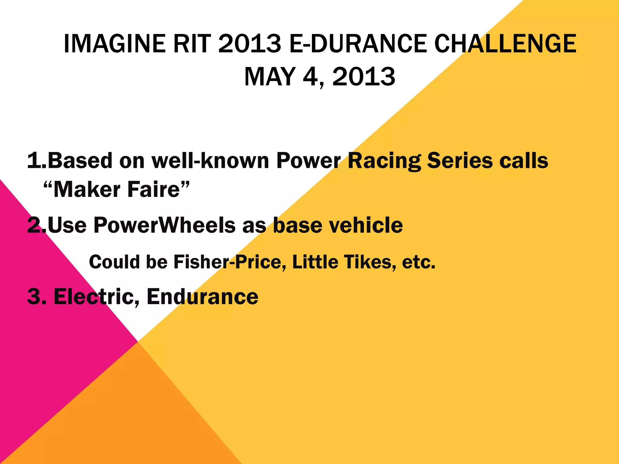 IMAGINE RIT 2013 E-DURANCE CHALLENGE
                 MAY 4, 2013


1.Based on well-known Power Racing Series calls
 “Maker Faire”
2.Use PowerWheels as base vehicle
     Could be Fisher-Price, Little Tikes, etc.
3. Electric, Endurance
 