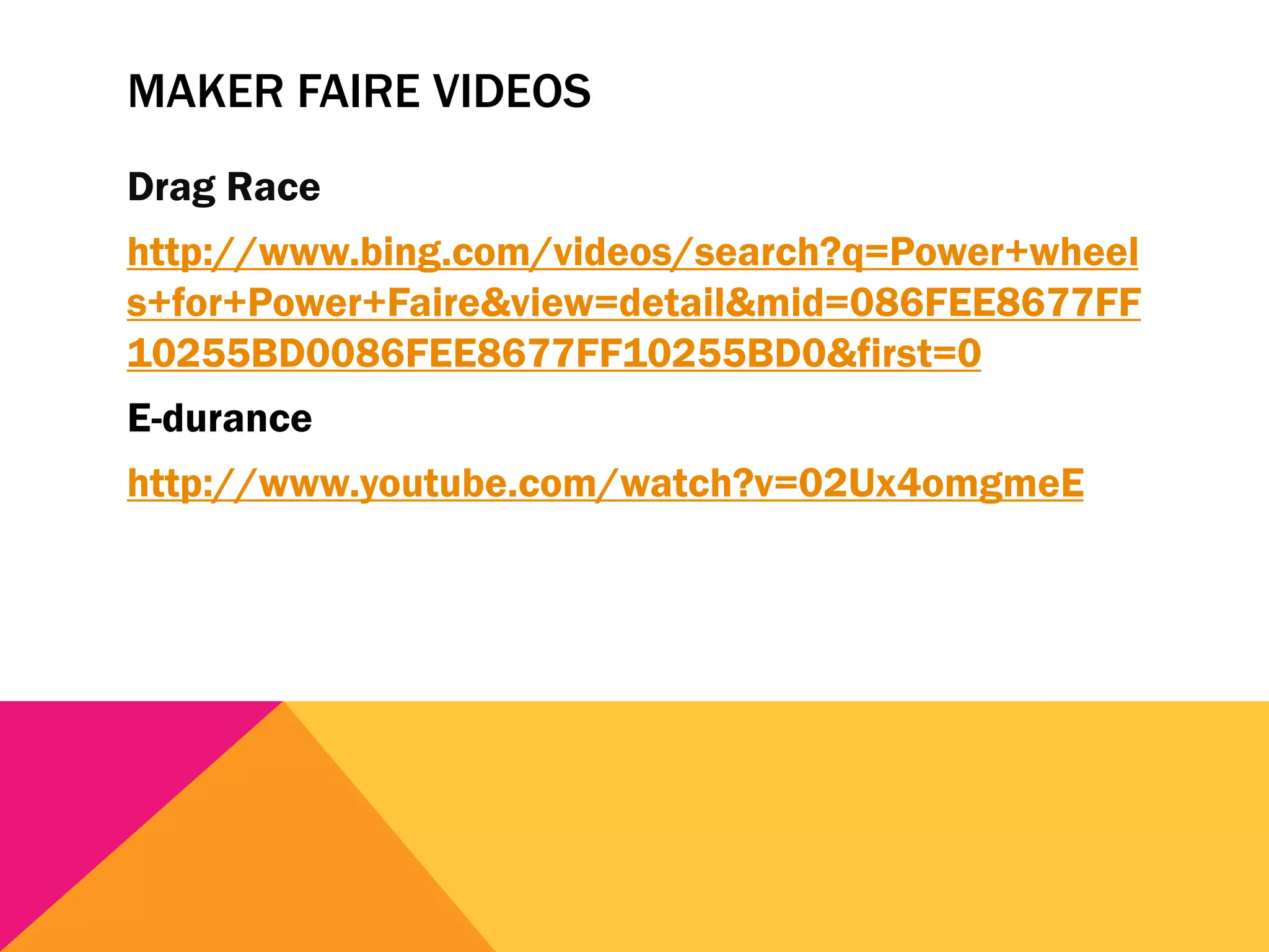 MAKER FAIRE VIDEOS
Drag Race
http://www.bing.com/videos/search?q=Power+wheel
s+for+Power+Faire&view=detail&mid=086FEE8677FF
10255BD0086FEE8677FF10255BD0&first=0
E-durance
http://www.youtube.com/watch?v=02Ux4omgmeE
 