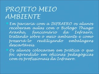 PROJETO MEIO
AMBIENTE
Em parceria com a INFRAERO os alunos
 receberam aulas com o Biólogo Thiago
 Aranha,     funcionário    da   Infraero,
 tratando sobre o meio ambiente e como
 preservá-lo   reutilizando    embalagens
 descartáveis.
Os alunos colocaram em prática o que
 foi aprendido em oficinas pedagógicas
 com os profissionais da Infraero.
 
