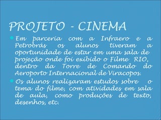 PROJETO - CINEMA
Em    parceria com a Infraero e a
 Petrobrás    os   alunos    tiveram   a
 oportunidade de estar em uma sala de
 projeção onde foi exibido o Filme RIO,
 dentro da Torre de Comando do
 Aeroporto Internacional de Viracopos.
Os alunos realizaram estudos sobre    o
 tema do filme, com atividades em sala
 de aula, como produções de texto,
 desenhos, etc.
 