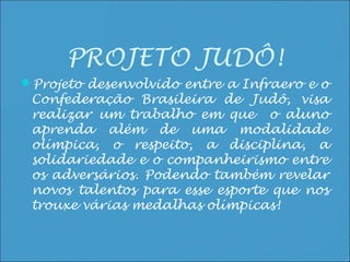 PROJETO JUDÔ!
Projeto desenvolvido entre a Infraero e o
 Confederação Brasileira de Judô, visa
 realizar um trabalho em que o aluno
 aprenda além de uma modalidade
 olímpica, o respeito, a disciplina, a
 solidariedade e o companheirismo entre
 os adversários. Podendo também revelar
 novos talentos para esse esporte que nos
 trouxe várias medalhas olímpicas!
 