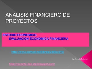 ANALISIS FINANCIERO DE
 PROYECTOS

ESTUDIO ECONOMICO
   EVALUACION ECONOMICA FINANCIERA



    http://www.eumed.net/libros/2006c/210/

                                             Ing. Yeanette Quiñonez


   http://yeanette-apo-afp.blogspot.com/
 