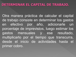 DETERMINAR EL CAPITAL DE TRABAJO.


Otra manera práctica de calcular el capital
de trabajo consiste en determinar los gastos
en efectivo por año, adicionarle un
porcentaje de imprevistos, luego estimar los
gastos mensuales y ese resultado,
multiplicarlo por el tiempo que transcurra,
desde el inicio de actividades hasta el
primer cobro.
 