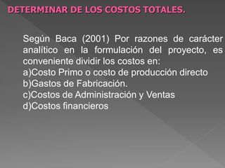 DETERMINAR DE LOS COSTOS TOTALES.


  Según Baca (2001) Por razones de carácter
  analítico en la formulación del proyecto, es
  conveniente dividir los costos en:
  a)Costo Primo o costo de producción directo
  b)Gastos de Fabricación.
  c)Costos de Administración y Ventas
  d)Costos financieros
 