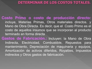 DETERMINAR DE LOS COSTOS TOTALES.



Costo Primo o costo de producción directo:
 incluye, Materias Primas, Otros materiales directos. y
 Mano de Obra Directa. Es decir, que el Costo Primo es el
 costo de aquellos insumos que se incorporan al producto
 terminado en forma directa
Gastos de Fabricación.: Incluyen: la Mano de Obra
 Indirecta, Electricidad, Combustible, Repuestos para
 mantenimiento, Depreciación de maquinaria y equipos,
 Amortización de activos diferidos, Royalties, Impuestos
 indirectos y Otros gastos de fabricación.
 