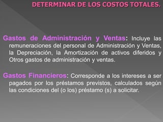 DETERMINAR DE LOS COSTOS TOTALES.




Gastos de Administración y Ventas: Incluye las
  remuneraciones del personal de Administración y Ventas,
  la Depreciación, la Amortización de activos diferidos y
  Otros gastos de administración y ventas.

Gastos Financieros: Corresponde a los intereses a ser
  pagados por los préstamos previstos, calculados según
  las condiciones del (o los) préstamo (s) a solicitar.
 