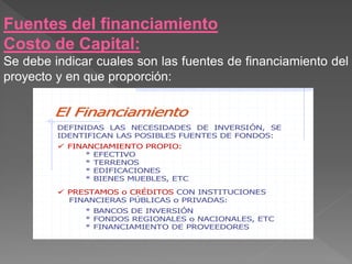 Fuentes del financiamiento
Costo de Capital:
Se debe indicar cuales son las fuentes de financiamiento del
proyecto y en que proporción:

        El Financiamiento
         DEFINIDAS LAS NECESIDADES DE INVERSIÓN, SE
         IDENTIFICAN LAS POSIBLES FUENTES DE FONDOS:
          FINANCIAMIENTO PROPIO:
               * EFECTIVO
               * TERRENOS
               * EDIFICACIONES
               * BIENES MUEBLES, ETC

          PRESTAMOS o CRÉDITOS CON INSTITUCIONES
           FINANCIERAS PÚBLICAS o PRIVADAS:
              * BANCOS DE INVERSIÓN
              * FONDOS REGIONALES o NACIONALES, ETC
              * FINANCIAMIENTO DE PROVEEDORES
 