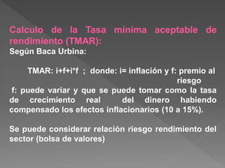 Calculo de la Tasa mínima aceptable de
rendimiento (TMAR):
Según Baca Urbina:

    TMAR: i+f+i*f ; donde: i= inflación y f: premio al
                                            riesgo
f: puede variar y que se puede tomar como la tasa
de crecimiento real         del dinero habiendo
compensado los efectos inflacionarios (10 a 15%).

Se puede considerar relación riesgo rendimiento del
sector (bolsa de valores)
 