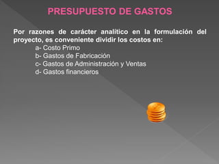 PRESUPUESTO DE GASTOS

Por razones de carácter analítico en la formulación del
proyecto, es conveniente dividir los costos en:
      a- Costo Primo
      b- Gastos de Fabricación
      c- Gastos de Administración y Ventas
      d- Gastos financieros
 