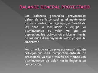 BALANCE GENERAL PROYECTADO

 Los balances generales proyectados
 deben de reflejar cual es el movimiento
 de las cuentas, por ejemplo, a través de
 los años la maquinaria y equipo va
 disminuyendo su valor ya que se
 deprecian, los activos diferidos a través
 de los años disminuyen de valor ya que se
 amortizan.

 Por otro lado estas proyecciones también
 reflejan cual es el comportamiento de los
 prestamos, ya que a través del tiempo van
 disminuyendo de valor hasta llegar a su
 cancelación.
 