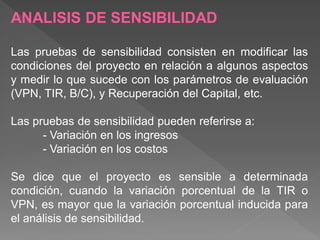 ANALISIS DE SENSIBILIDAD

Las pruebas de sensibilidad consisten en modificar las
condiciones del proyecto en relación a algunos aspectos
y medir lo que sucede con los parámetros de evaluación
(VPN, TIR, B/C), y Recuperación del Capital, etc.

Las pruebas de sensibilidad pueden referirse a:
      - Variación en los ingresos
      - Variación en los costos

Se dice que el proyecto es sensible a determinada
condición, cuando la variación porcentual de la TIR o
VPN, es mayor que la variación porcentual inducida para
el análisis de sensibilidad.
 