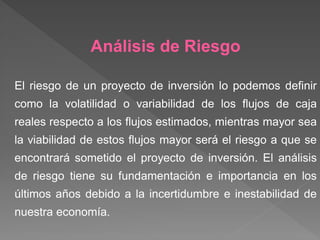 Análisis de Riesgo

El riesgo de un proyecto de inversión lo podemos definir
como la volatilidad o variabilidad de los flujos de caja
reales respecto a los flujos estimados, mientras mayor sea
la viabilidad de estos flujos mayor será el riesgo a que se
encontrará sometido el proyecto de inversión. El análisis
de riesgo tiene su fundamentación e importancia en los
últimos años debido a la incertidumbre e inestabilidad de
nuestra economía.
 