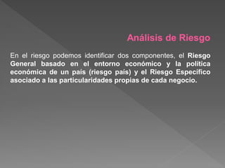 Análisis de Riesgo
En el riesgo podemos identificar dos componentes, el Riesgo
General basado en el entorno económico y la política
económica de un país (riesgo país) y el Riesgo Específico
asociado a las particularidades propias de cada negocio.
 