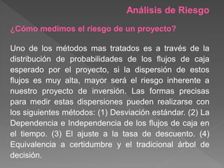 Análisis de Riesgo
¿Cómo medimos el riesgo de un proyecto?

Uno de los métodos mas tratados es a través de la
distribución de probabilidades de los flujos de caja
esperado por el proyecto, si la dispersión de estos
flujos es muy alta, mayor será el riesgo inherente a
nuestro proyecto de inversión. Las formas precisas
para medir estas dispersiones pueden realizarse con
los siguientes métodos: (1) Desviación estándar. (2) La
Dependencia e Independencia de los flujos de caja en
el tiempo. (3) El ajuste a la tasa de descuento. (4)
Equivalencia a certidumbre y el tradicional árbol de
decisión.
 