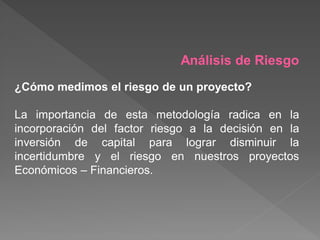 Análisis de Riesgo
¿Cómo medimos el riesgo de un proyecto?

La importancia de esta metodología radica en la
incorporación del factor riesgo a la decisión en la
inversión de capital para lograr disminuir la
incertidumbre y el riesgo en nuestros proyectos
Económicos – Financieros.
 