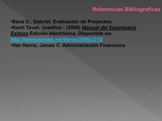 Referencias Bibliograficas

•Baca U., Gabriel. Evaluación de Proyectos
•Koch Tovar, Josefina : (2006) Manual del Empresario
Exitoso Edición electrónica. Disponible en:
http://www.eumed.net/libros/2006c/210/
•Van Horne, James C. Administración Financiera.
 
