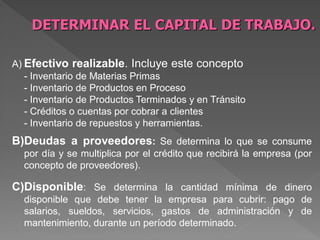 DETERMINAR EL CAPITAL DE TRABAJO.

A) Efectivo realizable. Incluye este concepto
   - Inventario de Materias Primas
   - Inventario de Productos en Proceso
   - Inventario de Productos Terminados y en Tránsito
   - Créditos o cuentas por cobrar a clientes
   - Inventario de repuestos y herramientas.
B)Deudas a proveedores: Se determina lo que se consume
  por día y se multiplica por el crédito que recibirá la empresa (por
  concepto de proveedores).

C)Disponible: Se determina la cantidad mínima de dinero
  disponible que debe tener la empresa para cubrir: pago de
  salarios, sueldos, servicios, gastos de administración y de
  mantenimiento, durante un período determinado.
 